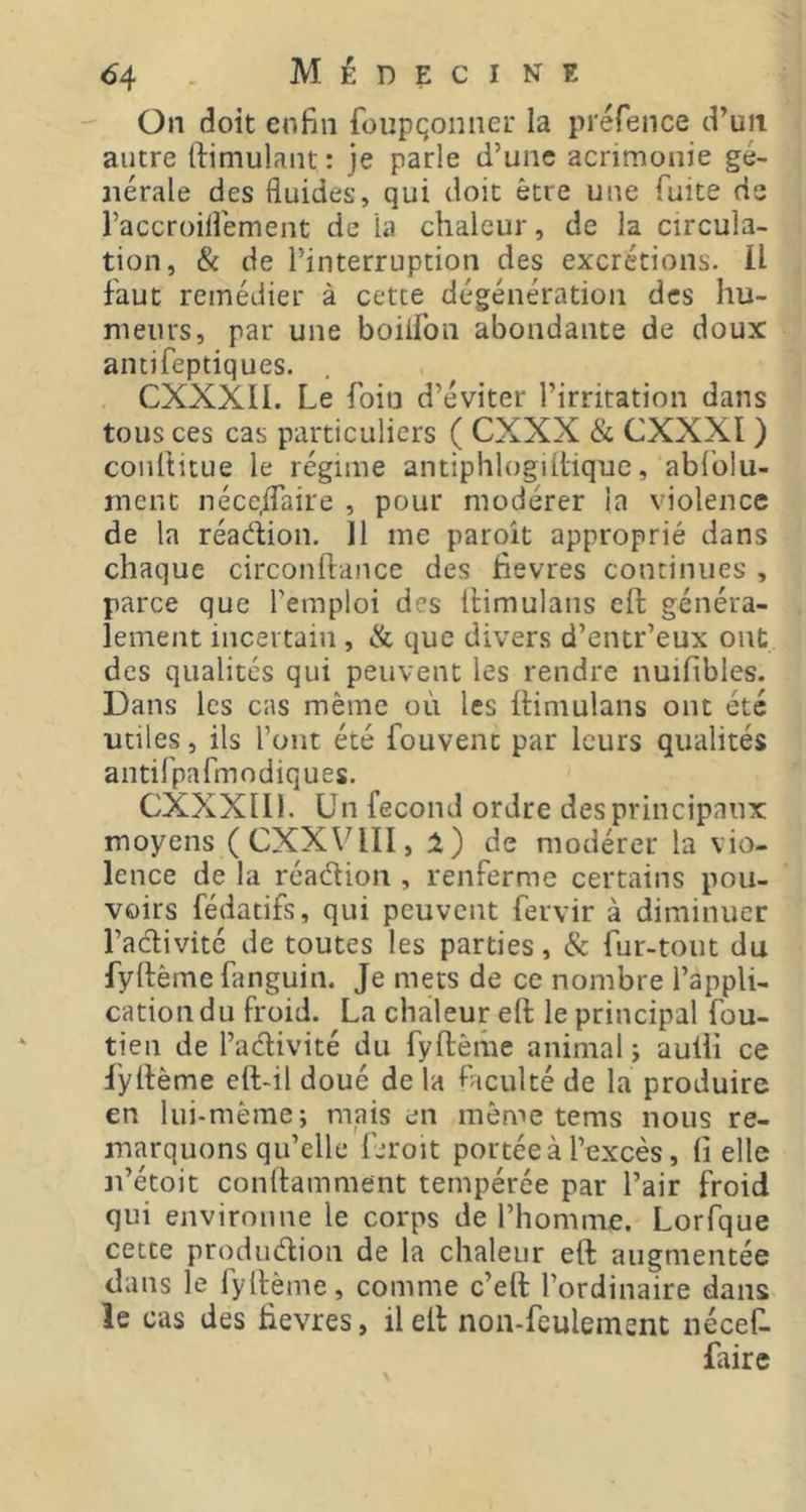 On doit enfin foupçonner la préfence d’un autre fiimulant : je parle d’une acrimonie gé- nérale des fluides, qui doit être une fuite de raccroilîément de la chaleur, de la circula- tion, & de l’interruption des excrétions. U faut remédier à cette dégénération des hu- meurs, par une boiifon abondante de doux antifeptiques. CXXXII. Le foin d’éviter l’irritation dans tous ces cas particuliers ( CXXX & CXXXI ) coultitue le régime antiphlogiltique, abl'olu- ment néce,flaire , pour modérer ia violence de la réadion. H me paroît approprié dans chaque circonftance des fievres continues , parce que l'emploi des iHmulans eft généra- lement incertain , & que divers d’entr’eux ont des qualités qui peuvent les rendre nuifibles. Dans les cas même où les ttimulans ont été utiles, ils l’ont été fouvenc par leurs qualités antifpafmodiques. CXXXIll. Un fécond ordre des principaux moyens (CXXV4II, de modérer la vio- lence de la réadion , renferme certains pou- voirs fédatifs, qui peuvent fervir à diminuer l’adivité de toutes les parties, & fur-tout du fyllème fanguin. Je mets de ce nombre l’appli- cation du froid. La chaleur eft le principal fou- tien de l’adivité du fyftèihe animal j aulii ce fyftème eft-il doué de la faculté de la produire en lui-mèrae; mais en môme tems nous re- marquons qu’elle Droit portée à l’excès, fi elle n’étoit conftamment tempérée par l’air froid qui environne le corps de l’homme. Lorfque cette produdion de la chaleur eft augmentée dans le fyftème, comme c’eft l’ordinaire dans le cas des fievres, il eft non-feulement néceft faire