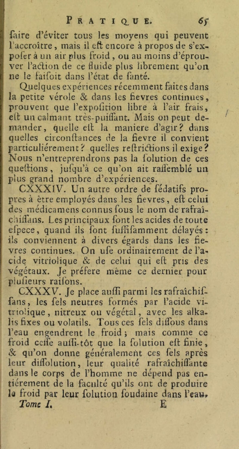 faire d’éviter tous les moyens qui peuvent l’accroître, mais il eft encore à propos de s’ex- pofcr à un air plus froid , ou au moins d’éprou- ver l’adion de ce fluide plus librement qu’on ne le faifoit dans l’état de fanté. (Quelques expériences récemment faites dans la petite vérole & dans les Bevres continues, prouvent que l’expofidon libre à l’air frais, elt un calmant très-puiflTant. Mais on peut de- mander, quelle ell la maniéré d’agir? dans quelles circonftances de la fievre il convient particuliérement? quelles reftridions il exige? Nous n’entreprendrons pas la folution de ces quellions, jufqu’à ce qu’on ait raliémblé un plus grand nombre d’expériences. CXXXIV. Un autre ordre de fédatifs pro- pres à être employés dans les fievres, eft celui des médicamens connus fous le nom de rafraî- chiifdns. Les principaux font les acides de toute efpece, quand ils font fuilifamment délayés: ils conviennent à divers égards dans les fie- vres continues. On ufe ordinairement de l’a- cidq vitriolique & de celui qui eft pris des végétaux. Je préféré même ce dernier pour plufieiirs raifons. CXXXV. Je place aiifli parmi les rafraîchif- fans, les fels neutres formés par l’acide vi- tnoüque , nitreux ou végétal, avec les alka- lis fixes ou volatils. Tous ces fels diifous dans l’eau engendrent le froid -, mais comme ce froid cclfe auili-tôt que la folution eft finie, & qu’on donne généralement ces fels après leur dilfolution, leur qualité rafraîchilfante dans le corps de l’homme ne dépend pas en- tièrement de la faculté qu’ils ont de produire le froid par leur folution foudaine dans l’eau» Tome /. E
