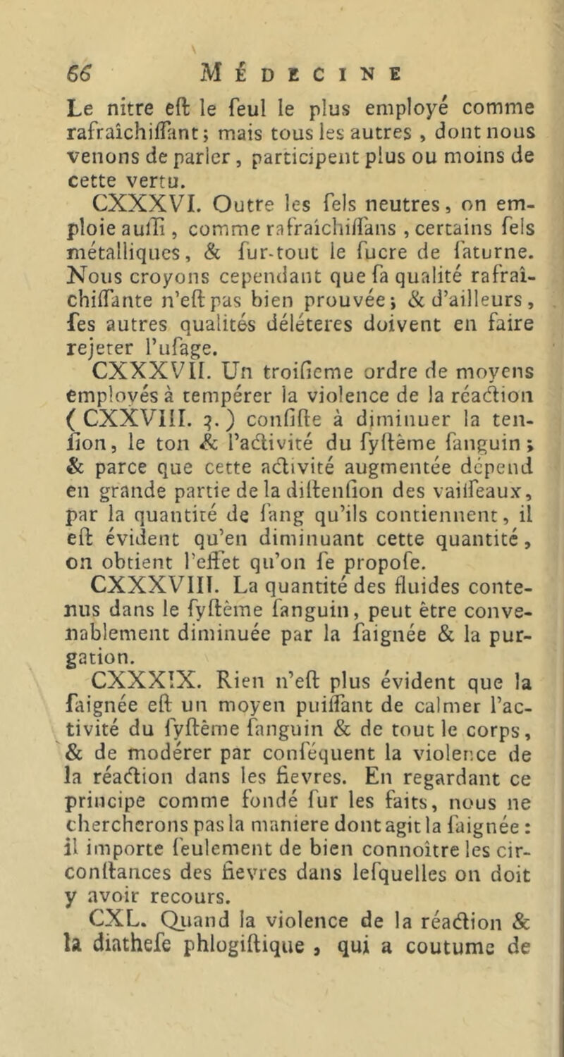 Le nitre eft le feul le plus employé comme rafraîchiflant; mais tous les autres , dont nous venons de parler, participent plus ou moins de cette vertu. CXXXVI. Outre les Tels neutres, on em- ploie aullî, comme raf'raichiftans , certains fels métalliques, & fur-tout le fucre de faturne. Nous croyons cependant que fa qualité rafrai- chiifante n’eftpas bien prouvée-, & d’ailleurs, fes autres qualités délétères doivent en faire rejeter l’iifage. CXXXVII. Un troificme ordre de moyens employés à tempérer la violence de la rcadion ( CXXVHL :?.) confifte à diminuer la ten- fion, le ton & l’aélivité du fyftème fanguin ; &; parce que cette activité augmentée dépend en grande partie de la diftenfion des vaiifeaux, par la quantité de fang qu’ils contiennent, il eft évident qu’en diminuant cette quantité, on obtient l’eftét qu’on fe propofe. CXXXVIIÎ. La quantité des fluides conte- nus dans le fyftème fanguin, peut être conve- nablement diminuée par la faignée & la pur- gation, CXXXÎX. Rien n’eft plus évident que la faignée eft un moyen puilfant de calmer l’ac- tivité du fyftème fanguin & de tout le corps, '& de modérer par conféquent la violence de la réadion dans les fievres. En regardant ce principe comme fondé fur les faits, nous ne chercherons pas la maniéré dont agit la faignée : il importe feulement de bien connoître les cir- conftances des fievres dans lefquelles on doit y avoir recours. CXL. Qiiand la violence de la réadion 8c h diathefe phlogiftique , qui a coutume de