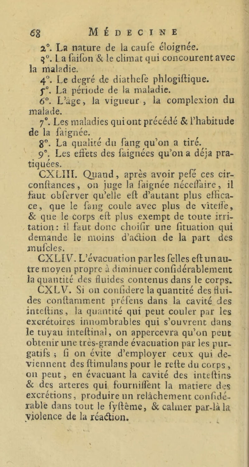 a®. La nature de la caufe éloignée. L a faifon & le climat qui concourent avec la maladie. 4°. Le degré de diatbefe phlogiftique. La période de la maladie. 6”. L’age, la vigueur , la complexion du malade. 7°. Les maladies qui ont précédé & l’habitude de la faignée. 8^. La qualité du fang qu’on a tiré. 9°. Les effets des faignécs qu’on a déjà pra- tiquées. CXLIII. Quand, après avoir pefé ces cir- conltances, on juge la faignée nécelîaire, il faut obferver qu’elle eft d’autant plus effica- ce, que le fang coule avec plus de vîtelfe, & que le corps eft plus exempt de toute irri- tation: il faut donc choifir une fituation qui demande le moins d’adioii de la part des mufcles. CXLIV. L’évacuation parles felles eftunau- tre moyen propre ù diminuer confidérablement la quantité des fluides contenus dans le corps. CXLV. Si on conlidere la quantité des flui- des conftamment préfens dans la cavité des inteftins, la quantité qui peut couler par les excrétoires innombrables qui s’ouvrent dans le tuyau inteftinal, on appercevra qu’on peut obtenir une très-grande évacuation par les pur- gatifs ; fi on évite d’employer ceux qui de- viennent des ftimulans pour le relie du corps , on peut, en évacuant la cavité des inteftins & des arteres qui fournilfent la matière des excrétions, produire un relâchement confidé- rable dans tout le fyftême, & calmer par-là la violence de la rcaélion.