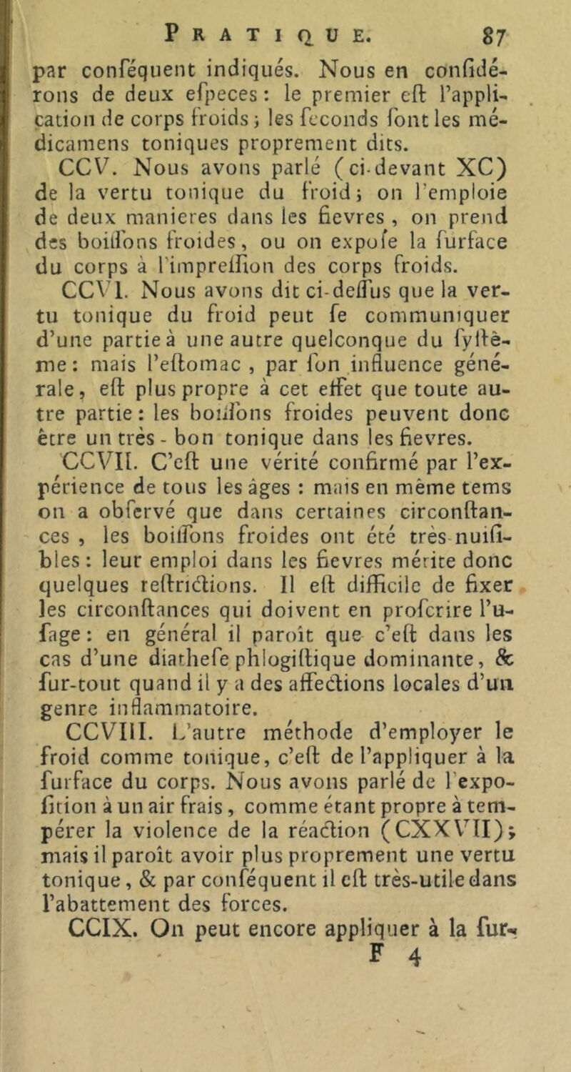 par conféquent indiqués. Nous en confidé- rons de deux efpeces : le premier eft Tappli- catioii de corps Iroids ; les féconds font les mé- dicamens toniques proprement dits. CCV. Nous avons parlé (ci-devant XC) de la vertu tonique du froid; on l’emploie de deux maniérés dans les fievres , on prend des boilfons froides, ou on expofe la furface du corps à rimpreiîion des corps froids. CCVl. Nous avons dit ci-deflus que la ver- tu tonique du froid peut fe communiquer d’une partie à une autre quelconque du fyRè- nie: mais l’eilomac , par fon influence géné- rale, eft plus propre à cet effet que toute au- tre partie : les boiifons froides peuvent donc être un très - bon tonique dans les fievres. CCVIl. C’eft une vérité confirmé par l’ex- périence de tous les âges : mais en même tems on a obfcrvé que dans certaines circonftan- ces , les boilfons froides ont été très nuifi- bles : leur emploi dans les fievres mérite donc quelques reftriétions. Il eft difficile de fixer les circonftances qui doivent en proferire l’u- fage : en général il paroît que c’eft dans les cas d’une diathefe phlogiftique dominante, & fur-tout quand il y a des affections locales d’un genre inflammatoire. CCVIII. L’autre méthode d’employer le froid comme tonique, c’eft de l’appliquer à la furface du corps. Nous avons parlé de fexpo- fition à un air frais, comme étant propre à tem- pérer la violence de la réadion (CXXVII); mais il paroît avoir plus proprement une vertu tonique, & par conféquent il eft très-utile dans l’abattement des forces. CCIX. On peut encore appliquer à la fur-.