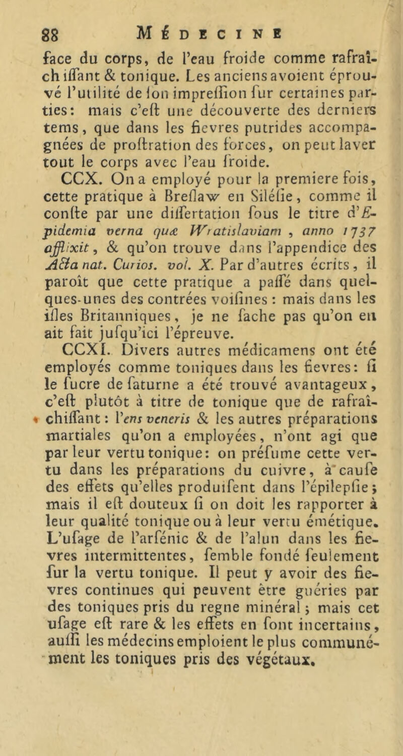 face du corps, de l’eau froide comme rafraî- ch iflant & tonique. Les anciens avoient éprou- vé l’uiilité de Ion impreifion fur certaines par- ties: mais c’elt une découverte des derniers teras, que dans les fievres putrides accompa- gnées de proftration des forces, on peut laver tout le corps avec l’eau froide. CCX. On a employé pour la premiere fois, cette pratique à Breflaw en Silélie, comme il conlte par une dilfertation fous le titre d’Æ- pidemia verna qu<£ îi^ratislax)iam , anno i'JS7 ûffiixit, & qu’on trouve dans l’appendice des ji&a nat. Curios, vol. X. Par d’autres écrits , il paroit que cette pratique a palfé dans quel- ques-unes des contrées voifines : mais dans les ides Britanniques, je ne fâche pas qu’on eu ait fait jufqu’ici l’épreuve. CCXI. Divers autres médicamens ont été employés comme toniques dans les fievres: fi le fucre de faturne a été trouvé avantageux, c’eft plutôt à titre de tonique que de rafraî- « chilfant : l’erîj veneris & les autres préparations martiales qu’on a employées, n’ont agi que parleur vertu tonique: on préfume cette ver- tu dans les préparations du cuivre, à'caufe des effets qu’elles produifent dans l’épileplie; mais il eft douteux fi on doit les rapporter à leur qualité tonique ou à leur vertu émétique. L’ufage de l’arfénic & de l’alun dans les fie- vres intermittentes, femble fondé feulement fur la vertu tonique. Il peut y avoir des fie- vres continues qui peuvent être guéries par des toniques pris du régné minéral j mais cet ufage eft rare & les effets en font incertains, auifi les médecins emploient le plus communé- ■ment les toniques pris des végétaux.