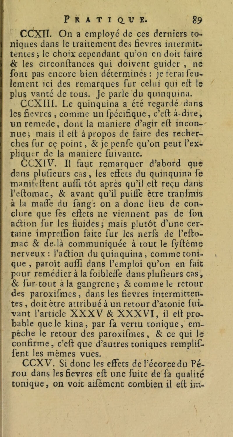 I (CCXII. On a employe de ces derniers to- niques dans le traitement des fievres intermit- tentes; le choix cependant qu’on en doit faire & les circonftances qui doivent guider , ne font pas encore bien déterminés: je ferai feu- lement ici des remarques fur celui qui eft le plus vanté de tous. Je parle du quinquina. CCXllI. Le quinquina a été regardé dans les fievres , comme un l’pécifique, c’eft à-dire, un remede, dont la maniéré d’agir eft incon-' nue; mais il eft apropos de faire des recher- j elles fur cç point, & je penfe qu’on peut l’ex- pliqutr de la maniéré fui vante. CCXIV. Il faut remarquer d’abord que dans plufieurs cas, les eftets du quinquina fe j manif’tftent aufti tôt après qu’il eft requ dans ! l’eftomac, & avant qu’il puifle être tranlmis j à la maife du fang: on a donc lieu de con- ! dure que fes eftets ne viennent pas de fon I aeftion fur les fluides; mais plutôt d’une cer- ! taine imprelîîon faite fur les nerfs de l’efto- mac & de-là communiquée à tout le fyftême nerveux : l’aclion du quinquina , comme toni- que , paroît aufti dans l’emploi qu’on en fait pour remédier à la foiblelfe dans plufieurs cas, & fur-tout à la gangrene; & comme le retour des paroxifmes, dans les fievres intermitten- tes , doit être attribué à un retour d’atonie fui- vant l’article XXXV & XXXVI, il eft pro- bable que le kina, par fa vertu tonique, em- pêche le retour des paroxifmes, & ce qui le confirme, c’eft que d’autres toniques remplif- fent les mêmes vues. CCXV. Si donc les eftets de l’écorce du Pé- rou dans les fievres eft une fuite de fa qualité tonique, on voit aifément combien il eft im-