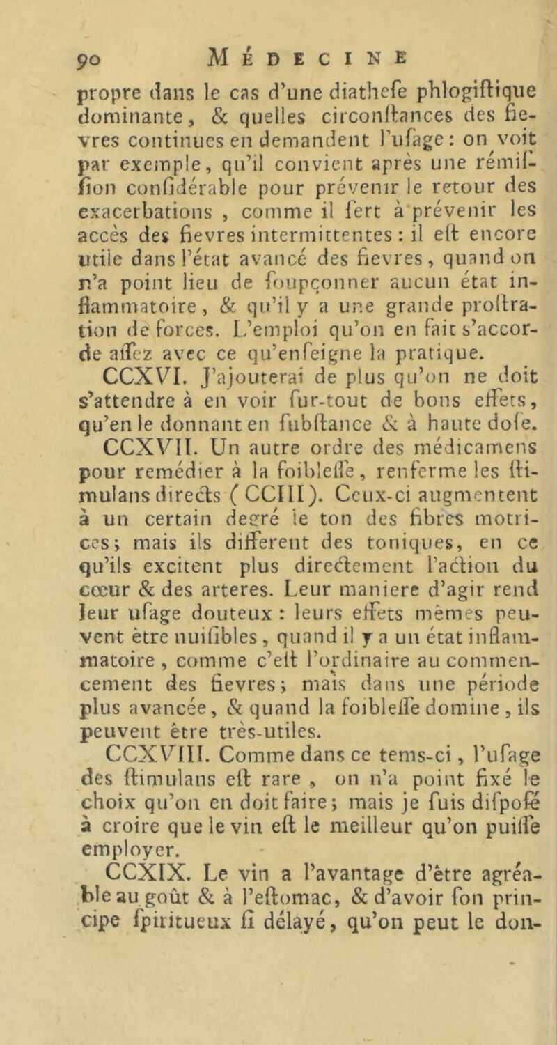 propre dans le cas d’une diathefe phlogiftiqiie dominante, & quelles circonllances des fiè- vres continues en demandent l’iifage: on voit par exemple, qu’il convient après une rémil- fion confidérable pour prévenir le retour des exacerbations , comme il fert à'prévenir les accès des fievres intermittentes : il elt encore utile dans l’état avancé des fievres, quand on r.’a point lieu de foupçonner aucun état in- flammatoire, & qu’il y a une grande prodra- tion deforces. L.’emploi qu’on en fait s’accor- de alTez avec ce qu’enfeigne la pratique. CCXVI. J’ajouterai de plus qu’on ne doit s’attendre à en voir fur-tout de bons effets, qu’en le donnant en fubdance & à haute dofe. CCXVIl. Un autre ordre des médicamens pour remédier à la foiblefîé, renferme les di- jnulansdirects (CCIII). Ceux-ci augmentent à un certain deeré le ton des fibres motri- ces; mais ils different des toniques, en ce qu’ils excitent plus direcdement l’action du cœur & des arteres. Leur maniéré d’agir rend leur ufage douteux : leurs effets mêmes peu- vent être nuifibles, quand il y a un état inflam- matoire , comme c’eit l’ordinaire au commen- cement des fievres; mais dans une période plus avancée, 8c quand la foiblelfe domine , ils peuvent être très-utiles. CCXUIII. Comme dans ce tems-ci, l’ufage des dimulans ed rare , on n’a point fixé le choix qu’on en doit faire; mais je fuis difpofe à croire que le vin ed le meilleur qu’on puilfe employer. CCXIX. Le vin a l’avantage d’être agréa- ble au goût & à l’edomac, & d’avoir fon prin- cipe fpititueux il délayé, qu’on peut le don-