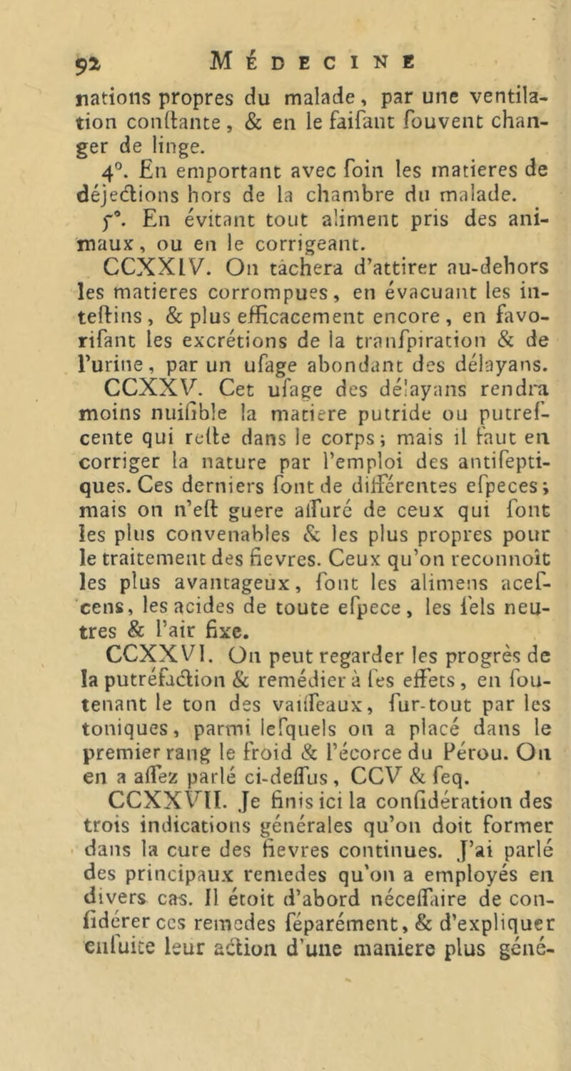 nations propres du malade, par une ventila- tion conltaïue , & en le faifant fouvent chan- ger de linge. 4°. En emportant avec foin les matières de déjections hors de la chambre du malade. f*. En évitant tout aliment pris des ani- maux, ou en le corrigeant. CCXXIV. On tâchera d’attirer au-dehors les matières corrompues, en évacuant les in- teftins, & plus efficacement encore, en favo- rifant les excrétions de la tranfpiration & de l’urine, par un ufage abondant des délayans. CCXXV. Cet ufage des délayans rendra moins nuifible la matière putride ou putref- cente qui relie dans le corps; mais il faut en corriger la nature par l’emploi des antifepti- ques. Ces derniers font de dilférentes efpeces; mais on n’eft guere alTuré de ceux qui font les plus convenables & les plus propres pour le traitement des fievres. Ceux qu’on reconnoît les plus avantageux, font les alimens acef- cens, les acides de toute efpece, les fels neu- tres & l’air fixe. CCXXVl. On peut regarder les progrès de la putréfadlion & remédier à lés effets, en fou- tenant le ton des vailfeaux, fur-tout par les toniques, parmi lefquels on a placé dans le premier rang le Froid & l’écorce du Pérou. On en a affez parlé ci-delfus , CCV & feq. CCXXVII. Je finis ici la confidération des trois indications générales qu’on doit former • dans la cure des fievres continues. J’ai parlé des principaux remedes qu’on a employés en divers cas. 11 étoit d’abord nécelfaire de con- fidérerces remedes féparément, & d’expliquer eiiluice leur adion d’une maniéré plus géné-