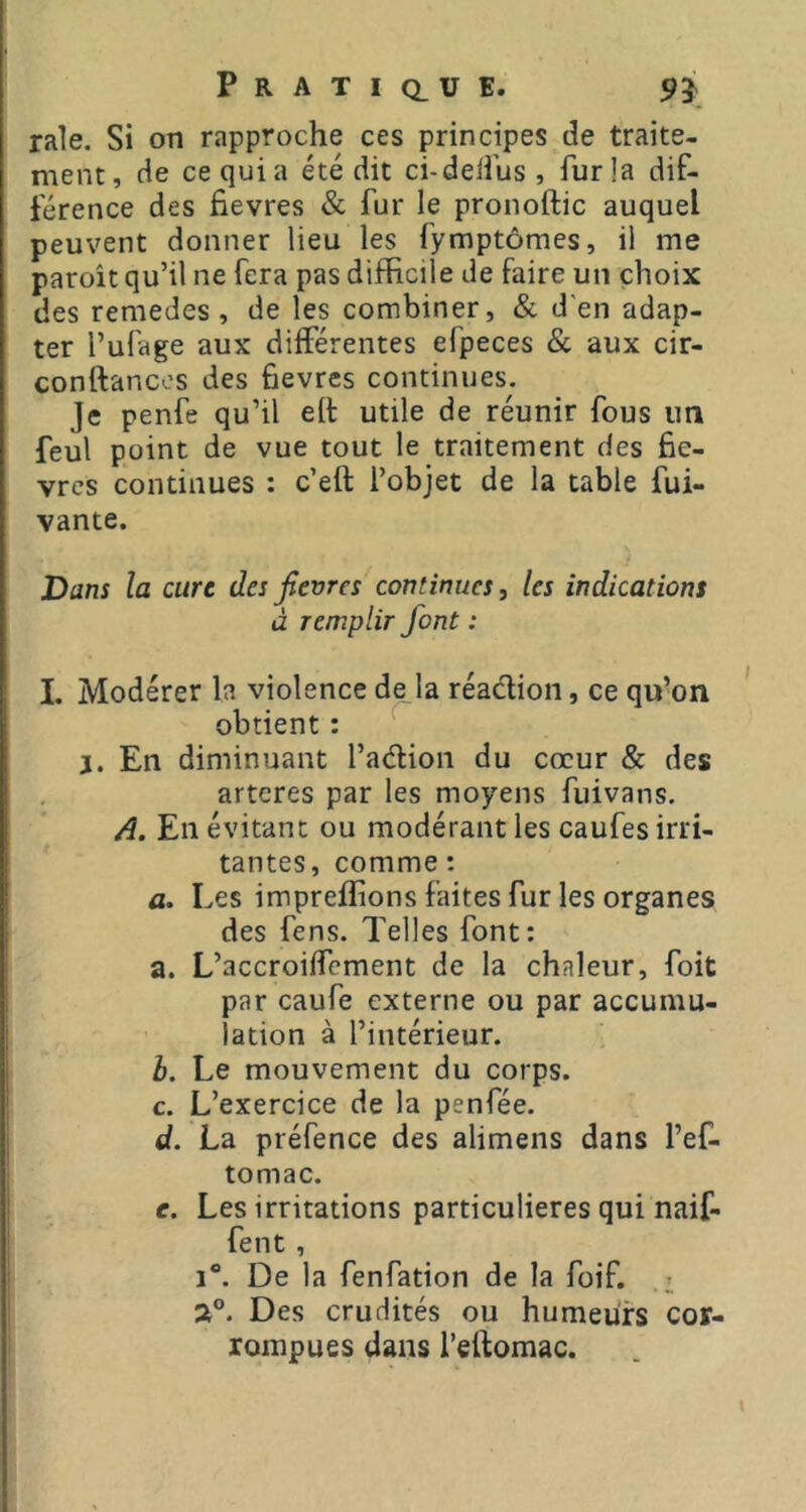 rale. Si on rapproche ces principes de traite- ment, de ce qui a été dit ci-delî'us, fur la dif- férence des fievres & fur le pronoftic auquel peuvent donner lieu les fymptômes, il me paroît qu’il ne fera pas difficile de faire un choix des remedes , de les combiner, & d'en adap- ter l’ufage aux différentes efpeces & aux cir- conftancos des fievres continues. Je penfe qu’il ell: utile de réunir fous un feul point de vue tout le traitement des fiè- vres continues : c’eft l’objet de la table fui- vante. Dans la cure des fievres continues ^ les indications à remplir font : I. Modérer la violence de la réadioii, ce qu’on obtient : J. En diminuant l’adion du cœur & des arteres par les moyens fuivans. A. En évitant ou modérant les caufes irri- tantes, comme : a. Les impreflions faites fur les organes des fens. Telles font: a. L’accroiffement de la chaleur, foit par caufe externe ou par accumu- lation à l’intérieur. b. Le mouvement du corps. c. L’exercice de la penfée. d. La préfence des alimens dans l’ef- tomac. e. Les irritations particulières qui naif- fent , 1®. De la fenfation de la foif. 2®. Des crudités ou humeurs cor- rompues dans l’eftomac.