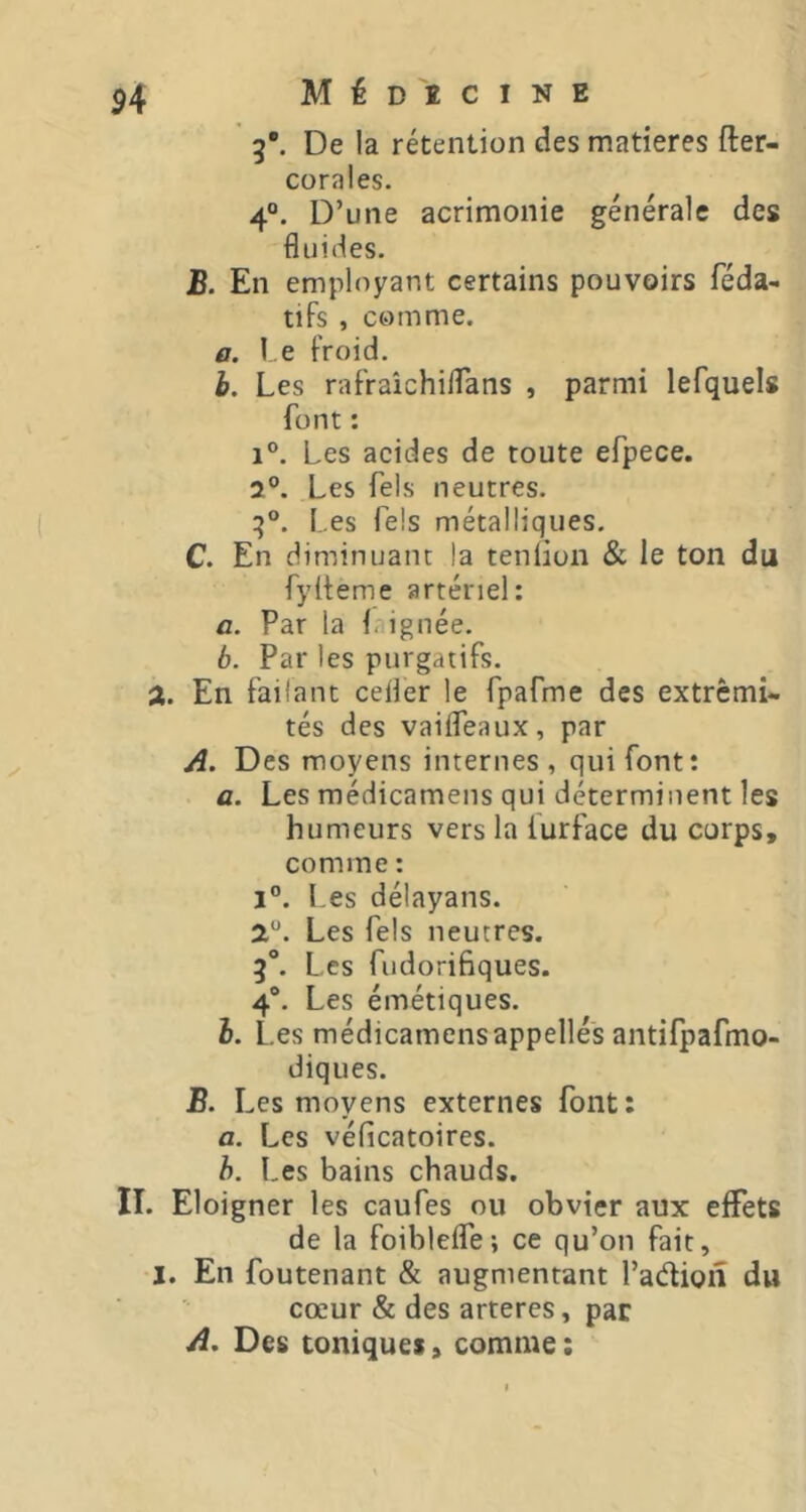 M É D î C I N E 5*. De la rétention des matières fter- corales. 4“. D’une acrimonie générale des fluides. B. En employant certains pouvoirs féda- tifs , comme. a. l e froid. h. Les rafraîchiflans , parmi lefquels font : 1®. Les acides de toute efpece. 2°. Les Tels neutres. Les Tels métalliques. C. En diminuant la tenüon & le ton du fylteme artériel: a. Par la 1. ignée. b. Par les purgatifs. 2. En failant cefler le fpafme des extrémi- tés des vaifleaux, par A. Des moyens internes , qui font: a. Les médicamens qui déterminent les humeurs vers la lurface du corps, comme : i”. Les délayans. a. Les fels neutres. 5°. Les fudorifiques. 4®. Les émétiques. h. Les médicamensappellés antifpafmo- diques. B. Les moyens externes font: a. Les véficatoires. h. l,es bains chauds. II. Eloigner les caufes ou obvier aux effets de la foiblefle; ce qu’on fait, I. En foutenant & augmentant l’adion du cœur & des arteres, par A, Des toniques, comme ;
