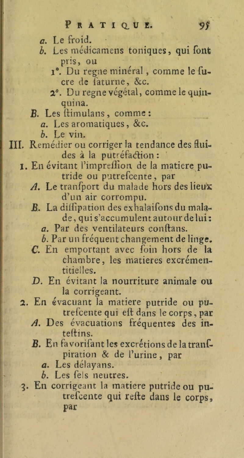 a. Le froid. b. Les médicamens toniques, qui font pris, ou 1°. Du regiie minéral, comme le fu- cre de ïaturne, &c. a®. Du régné végétal, comme le quin- quina. B. LeslHmulans, comme: a. Les aromatiques, &c. h. Le vin. III. Remédier ou corriger la tendance des flui- des à la putréfaélion : 1. En évitant l’imprelîion de la matière pu- tride ou putrefeente, par A. Le tranfport du malade hors des lieux d’un air corrompu. JS. La dilfipation des exhalaifons du mala- de, quis’accumulentautourdelui: a. Par des ventilateurs conftans. b. Par un fréquent changement de linge. C En emportant avec foin hors de la chambre, les matières excrémen- titielles. D. En évitant la nourriture animale ou la corrigeant. 2. En évacuant la matière putride ou pu- trefeente qui eft dans le corps, par A. Des évacuations fréquentes des in- telflns. B. En fa vorifant les excrétions delà tranf- piration & de l’urine, par a. Les délayans. b. Les fels neutres. 3. En corrigeant la matière putride ou pu- trefeente qui refte dans le corps, par