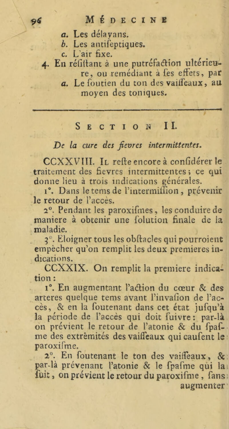 9^ a. Les délayans. b. Les aiuifeptiques. c. L'air 6xe. 4. En réfiltant à une putréFadion ultérieu- re, ou remédiant à fes effets, par fl. Le foutien du ton des vaiffeaux, au moyen des toniques. Section IL De la cure des fièvres intermittentes. CCXXVIII. Il refte encore à confidérer le traitement des ôevres intermittentes; ce qui donne Heu à trois indications générales. 1®. Dans letemsde l’intermiffion , prévenir le retour de l’accès. 2“. Pendant les paroxifmes, les conduire de maniéré à obtenir une folution finale de la maladie. 5. Eloigner tous les obftacles qui pourroient empêcher qu’on remplit les deux premieres in- dications. CCXXIX. On remplit la premiere indica- tion : i“. En augmentant l’adion du cœur & des arteres quelque tems avant l’invafion de l’ac- cès, & en la foutenant dans cet état jufqu’à la période de l’accès qui doit fuivre ; par-là on prévient le retour de l’atonie & du fpaf- me des extrémités des vaiffeaux quicaufent Is' paroxifme. 2°. En foutenant le ton des vaiffeaux, &. par-là prévenant l’atonie & le fpafme qùi lai fuit, on prévient le retour du paroxifme, fans: augmenter’