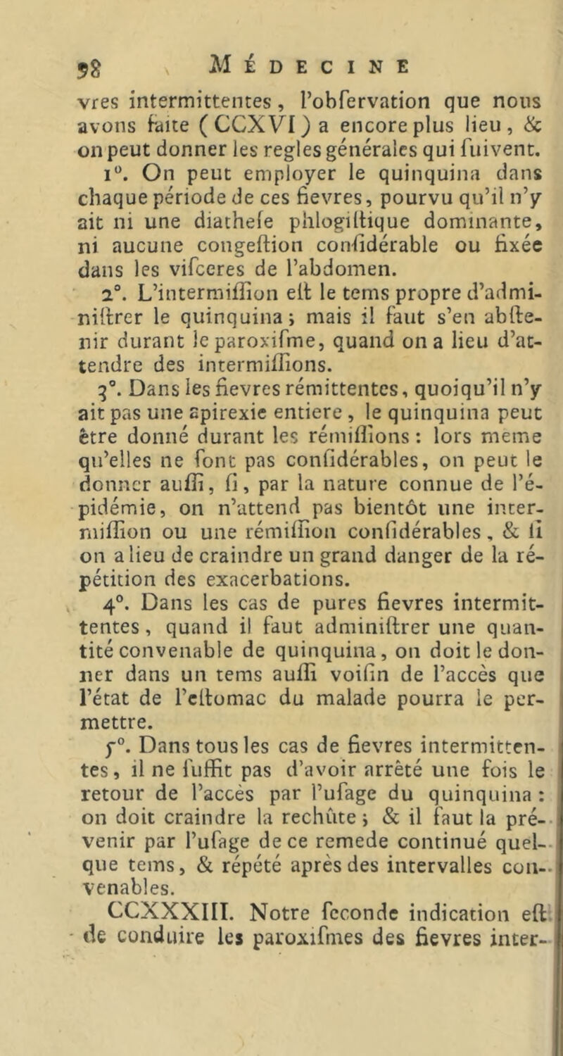 vres intermittentes, l’obfervation que nous avons faite (CCXVI)a encore plus lieu, Üc on peut donner les regies générales qui fuivent. i“. On peut employer le quinquina dans chaque période de ces fievres, pourvu qu’il n’y ait ni une diathefe phlogiltique dominante, ni aucune congeftion considérable ou fixée dans les vifceres de l’abdomen. 2®. L’intermifîîon elt le tems propre d’admi- niftrer le quinquina; mais il faut s’en abfte- nir durant Icparoxifme, quand on a lieu d’at- tendre des intermilîions. Dans les fievres rémittentes, quoiqu’il n’y ait pas une apirexie entière, le quinquina peut être donné durant les rémiflions ; lors meme qu’elles ne font pas confidérables, on peut le donner auffi, fi, par la nature connue de l’é- pidémie, on n’attend pas bientôt une inter- niifîion ou une rémifîîon confidérables, & lî on a lieu de craindre un grand danger de la ré- pétition des exacerbations. . 4°. Dans les cas de pures fievres intermit- tentes, quand il faut adminiftrer une quan- tité convenable de quinquina, on doit le don- ner dans un tems aufli voifin de l’accès que l’état de l’cllomac du malade pourra le per- mettre. Dans tous les cas de fievres intermitten- tes, il ne fuflfit pas d’avoir arrêté une fois le retour de l’accès par l’ufage du quinquina : on doit craindre la rechute; & il faut la pré-- venir par l’ufage de ce remede continué quel- que tems, & répété après des intervalles con- venables. CCXXXIII. Notre fécondé indication eft - de conduire les paroxifmes des fievres inter-
