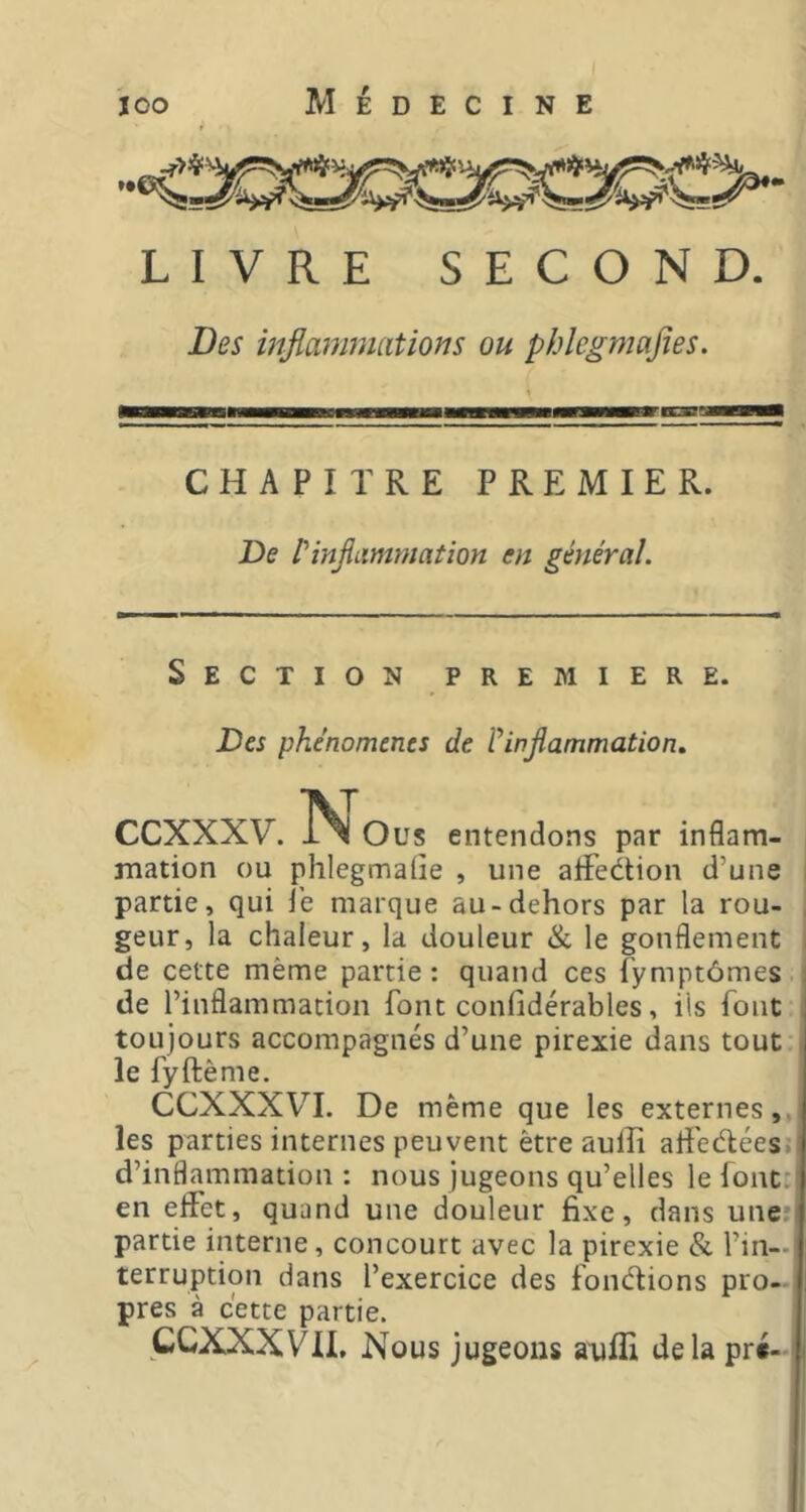LIVRE SECOND. Des inflammations ou phlegmafies. CHAPITRE PREMIER. De P inflammation en général. Section premiere. Des phénomènes de üinflammation.. CCXXXV. INl Ous entendons par inflam- mation ou phlegmaOe , une aifedtion d’une i partie, qui i’e marque au-dehors par la rou- , geur, la chaleur, la douleur & le gonflement , de cette même partie: quand ces fymptômes de l’inflammation font confidérables, iis font toujours accompagnés d’une pirexie dans tout ■ le fyftème. CCXXXVI. De même que les externes,, les parties internes peuvent être aulîî alî'edées»! d’inflammation: nous jugeons qu’elles le font:' en effet, quand une douleur fixe, dans une:! partie interne, concourt avec la pirexie & l’in—i terruption dans l’exercice des fondlions pro- pres à cette partie. CCXXXVII. Nous jugeons aufli delà pré-