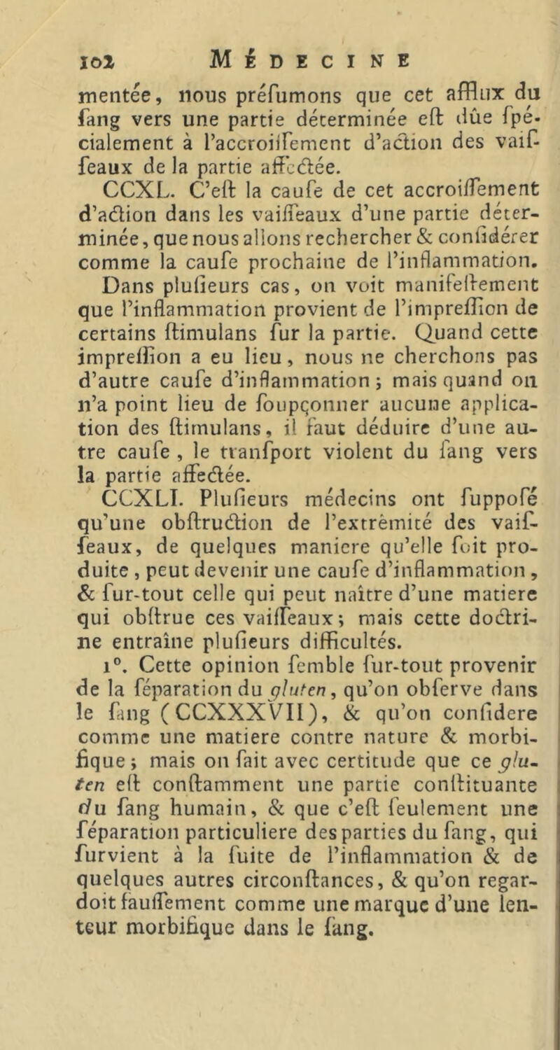 mentée, nous préfumons que cet afflux du fang vers une partie déterminée eft due fpe- cialement à l’accroiirement d’action des vaif- feaux de la partie affcdée. CCXL. C’eft la caufe de cet accroi/Ternent d’adion dans les vaiiTeaux d’une partie déter- minée , que nous allons rechercher & confidérer comme la caufe prochaine de l’inflammation. Dans plulieurs cas, on voit manifellement que l’inflammation provient de l’imprefîion de certains ftimulans fur la partie. Quand cette jmpreiîion a eu lieu, nous ne cherchons pas d’autre caufe d’inflammation; mais quand ou n’a point lieu de foupqonner aucune applica- tion des ftimulans, il faut déduire d’une au- tre caufe , le tvanfport violent du fang vers la partie aifedée. CCXLI. Plufieurs médecins ont fuppofé qu’une obftrudion de l’extrémité des vaif- feaux, de quelques maniéré qu’elle foit pro- duite , peut devenir une caufe d’inflammation , & fur-tout celle qui peut naître d’une matière qui obftrue ces vailfeaux; mais cette dodri- ne entraîne plufieurs difficultés. 1®. Cette opinion femble fur-tout provenir de la féparation du gluten, qu’on obferve dans I le fing ( CCXXXVII), & qu’on confidere | comme une matière contre nature & morbi- fique; mais on fait avec certitude que ce ^/u- ten eft conftamment une partie conftituante du fang humain, & que c’eft feulement une féparation particulière des parties du fang, qui furvient à la fuite de l’inflammation & de quelques autres circonftances, & qu’on regar- doit faulfement comme une marque d’une len- teur morbifique dans le fiing.
