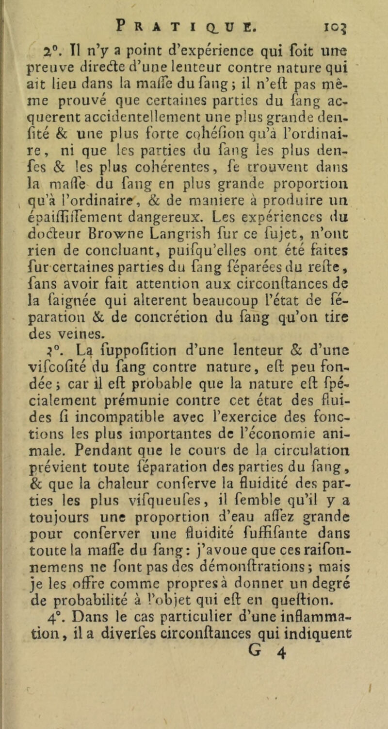 Tl n’y a point d’expérience qui foit une preuve diredle d’une lenteur contre nature qui ait lieu dans la malfe du fang; il n’eft pas mê- me prouvé que certaines parties du làng ac- querent accidentellement une plus grande den- fité & une plus forte cohéfion qu’à l’ordinai- re, ni que les parties du fang les plus den- fes & les plus cohérentes, fe trouvent dans la malfe du fang en plus grande proportion > qu’à l’ordinaire, & de maniéré à produire un épailîitTement dangereux. Les expériences du dodeur Browne Langrish fur ce fujet, n’ont rien de concluant, puifqu’elles ont été faites fur certaines parties du fang féparéesdu refte, fans avoir fait attention aux circonftances de la faignée qui altèrent beaucoup l’état de fé- paration & de concrétion du fang qu’on tire des veines. La fuppofition d’une lenteur & d’une vifeofité du fang contre nature, eft peu fon- dée; car il eft probable que la nature eft fpé- cialement prémunie contre cet état des flui- des ft incompatible avec l’exercice des fonc- tions les plus importantes de l’économie ani- male. Pendant que le cours de la circulation prévient toute féparation des parties du fang, & que la chaleur conferve la fluidité des par- ties les plus vifqueufes, il femble qu’il y a toujours une proportion d’eau alfez grande pour conferver une fluidité fuffifante dans toute la malfe du fang; j’avoue que cesraifon- nemens ne font pas des démonftratioiis; mais je les offre comme propres à donner un degré de probabilité à l’objet qui eft en queftion. 4®. Dans le cas particulier d’une inflamma- tion , il a diverfes circonftances qui indiquent G 4 I