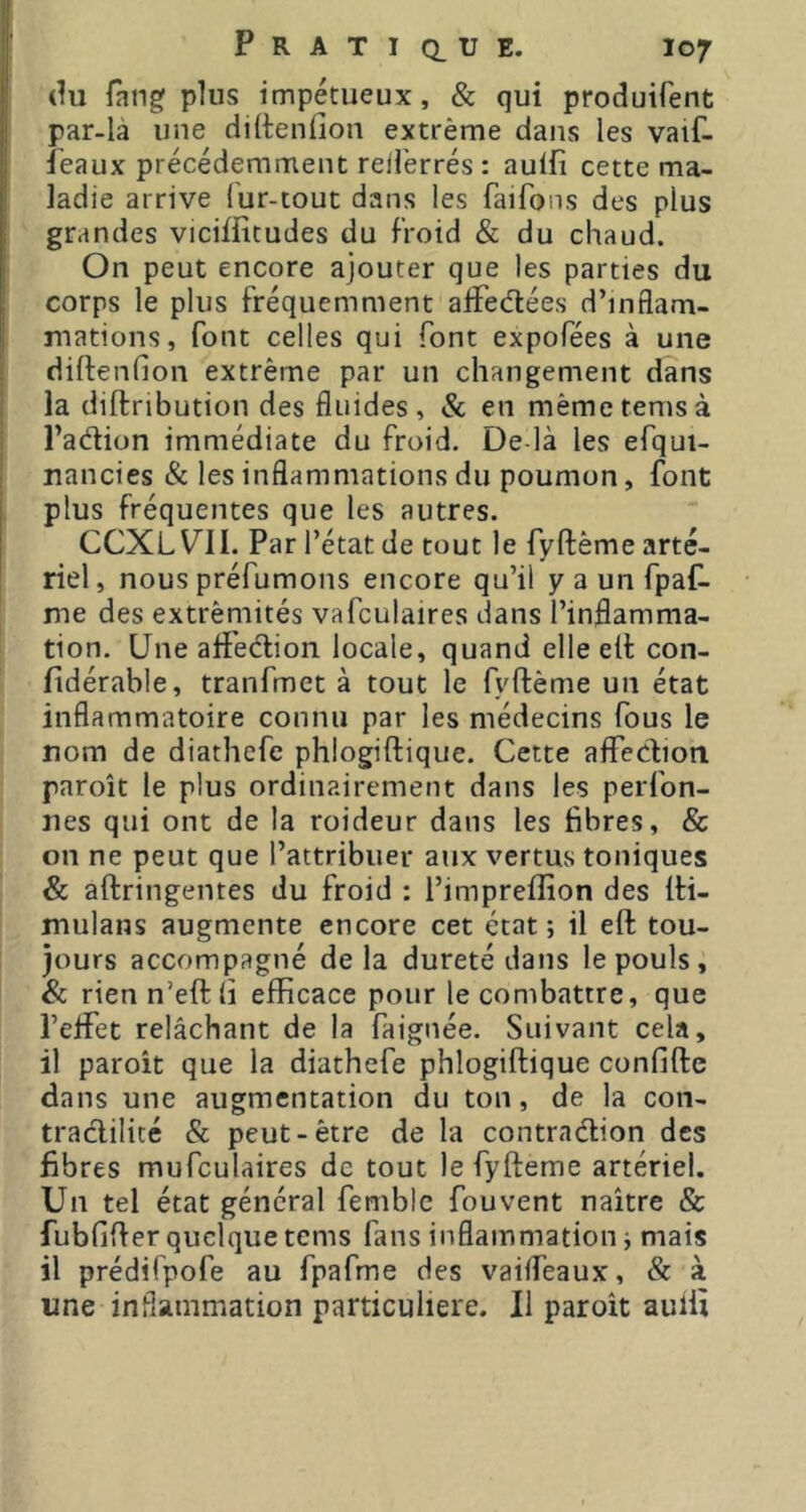 (lu fang plus impétueux, & qui produifent par-là une diltenllon extrême dans les vaif- ieaux précédemment reil'errés : aulfi cette ma- ladie arrive fur-tout dans les faifons des plus grandes viciffitudes du froid & du chaud. On peut encore ajouter que les parties du corps le plus fréquemment alFecflées d’inflam- mations, font celles qui font expofées à une diftenfion extrême par un changement dans I la diftribution des fluides, & en mêmetemsà j l’adion immédiate du froid. De là les efqui- I nancies & les inflammations du poumon, font plus fréquentes que les autres. CCXL VU. Par l’état de tout le fyftême arté- riel, nous préfumons encore qu’il y a un fpaf- me des extrémités vafculaires dans l’inflamma- tion. Une affeélion locale, quand elle eil con- fidérable, tranfmct à tout le fyftême un état inflammatoire connu par les médecins fous le nom de diathefe phlogiftique. Cette aflfediori paroît le plus ordinairement dans les perfon- nes qui ont de la roideur dans les fibres, & on ne peut que l’attribuer aux vertus toniques & aftringentes du froid : l’impreflion des fti- mulans augmente encore cet état; il eft tou- jours accompagné de la dureté dans le pouls , & rien n’eftli efficace pour le combattre, que l’effet relâchant de la faignée. Suivant cela, il paroît que la diathefe phlogiftique confifte dans une augmentation du ton, de la con- traclilicé & peut-être de la contraébion des fibres mufculaires de tout le fyfteme artériel. Un tel état général femblc fou vent naître & fubfifter quelque tems fans inflammation ; mais il prédifpofe au fpafme des vaifl’eaux, & à une inflammation particulière. 11 paroît auili