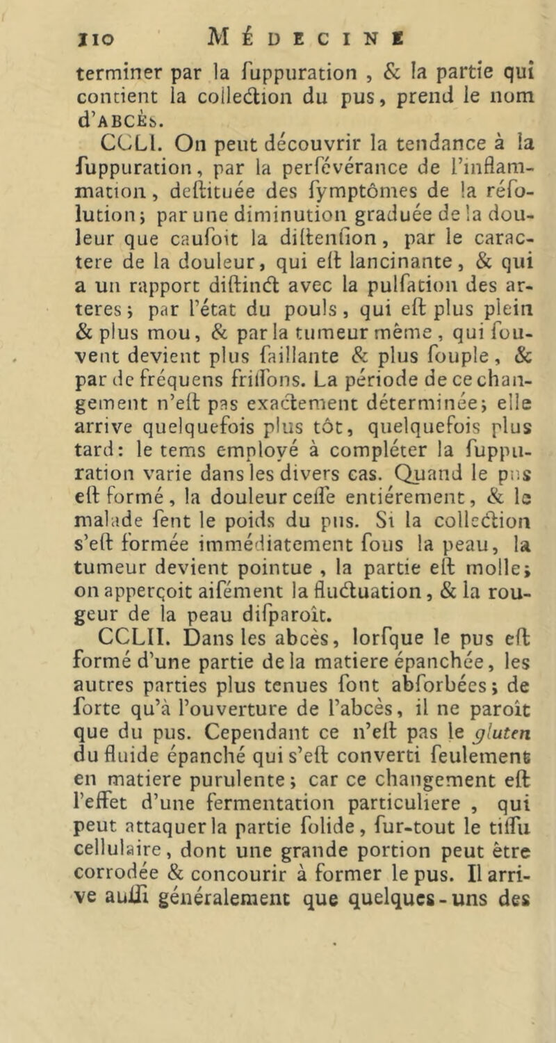 terminer par la fuppiiration , & la partie qui contient la coilediion du pus, prend le nom d’ABCÈt». CCLl. On peut découvrir la tendance à la fuppuration, par la perfévérance de l’inflam- mation , deftituée des fymptômes de la réfo- lution ; par une diminution graduée de la dou- leur que caufoit la diltenfion, par le carac- tère de la douleur, qui eiè lancinante, & qui a un rapport diftind avec la pulfation des ar- tères j par l’état du pouls, qui eft plus plein & plus mou, & par la tumeur même , qui fou- vent devient plus faillante & plus Toupie, Sc par de fréquens frifl'ons. La période de ce chan- gement n’eft pas exactement déterminée; elle arrive quelquefois plus tôt, quelquefois plus tard: le tems employé à compléter la fuppiu ration varie dans les divers cas. Quand le pus elt formé, la douleur ceflé entièrement, & le malade fent le poids du pus. Si la collection s’eft formée immédiatement fous la peau, la tumeur devient pointue , la partie eft molle; on apperqoit aifément la fluctuation, & la rou- geur de la peau difparoît. CCLII. Dans les abcès, lorfque le pus eft formé d’une partie delà matière épanchée, les autres parties plus tenues font abforbées ; de forte qu’à l’ouverture de l’abcès, il ne paroit que du pus. Cependant ce n’eft pas le gluten du fluide épanché qui s’eft converti feulement en matière purulente; car ce changement eft l’eflPet d’une fermentation particulière , qui peut attaquer la partie folide, fur-tout le tiflii cellulaire, dont une grande portion peut être corrodée & concourir à former le pus. Il arri- ve auifi généralement que quelques-uns des