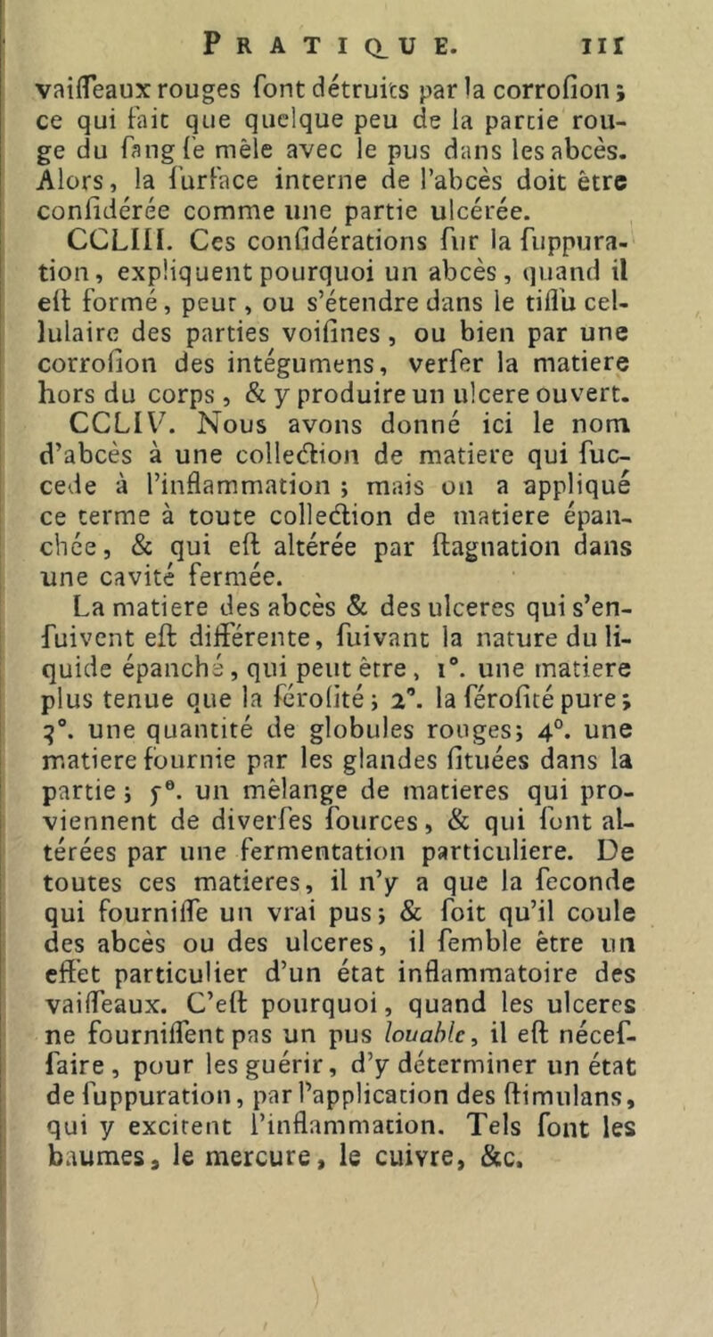 vatfTeaux rouges font détruits par la corrofion ; ce qui Fait que quelque peu de la partie rou- ge du FangFe mêle avec le pus dans les abcès. Alors, la l'urFace interne de l’abcès doit être conlidérée comme une partie ulcérée. CCLIÜ. Ces confidérations fur la fuppura- tion, expliquent pourquoi un abcès, quand il ell: formé, peur, ou s’étendre dans le tiflb cel- lulaire des parties voifines, ou bien par une corrofion des intégumens, verfer la matière hors du corps , & y produire un ulcere ouvert. CCLIV. Nous avons donné ici le nom d’abcès à une colledion de matière qui fuc- cede à l’inflammation ; mais on a appliqué ce terme à toute colleélion de matière épan- chée, & qui eft altérée par ftagnation dans une cavité fermée. La matière des abcès & des ulcérés qui s’en- fuivent eft différente, fuivant la nature du li- quide épanché, qui peut être , i“. une matière plus tenue que la férodté; 2’. la férofité pure; une quantité de globules rouges; 4°. une matière fournie par les glandes fituées dans la partie ; f ®. un mélange de matières qui pro- [ viennent de diverfes fources, & qui font al- térées par une fermentation particulière. De t toutes ces matières, il n’y a que la fécondé qui fourniffe un vrai pus; & foit qu’il coule des abcès ou des ulcérés, il femble être un eftét particulier d’un état inflammatoire des j vaiffeaux. C’eft pourquoi, quand les ulcères I ne fourniffentpas un pus louable, il eft nécef- ! faire , pour les guérir, d’y déterminer un état î de fuppuration, par l’application des ftimulans, ; qui y excitent l’inflammation. Tels font les baumes, le mercure, le cuivre, &c.