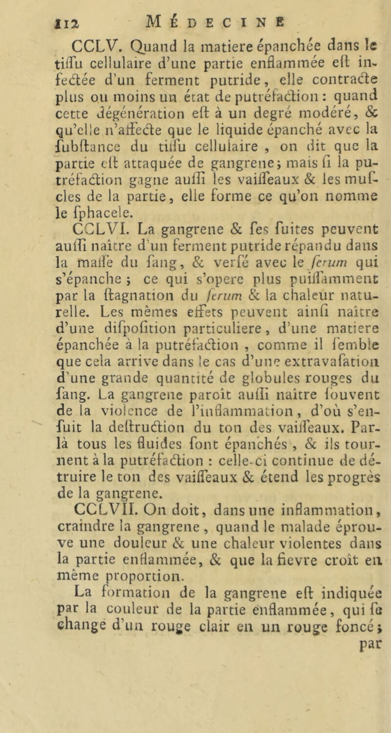 CCLV. Quand la matière épanchée dans le tilTu cellulaire d’une partie enflammée ed in- fedlée d’un ferment putride, elle contracte plus ou moins un état de putréfadion : quand cette déjjénération eft à un degré modéré, & qu’elle n’afl'ecde que le liquide épanché avec la fubftance du tüfu cellulaire , on dit que la partie cil attaquée de gangrene; mais il la pu- tréfadion gagne auiîî les vaifleaux & les muf- cles de la partie, elle forme ce qu’on nomme le fphacele. CCLVI. La gangrene & fes fuites peuvent aiiiFi naître d’un ferment putride répandu dans la mailë du fang, & verfé avec \e ferum qui s’épanche ; ce qui s’opère plus puilfamment par la dagnation du lerum & la chaleur natu- relle. Les mêmes elFets peuvent ainlî naître d’une difpofition particulière, d’une matière épanchée à la putréfadion , comme il lëmble que cela arrive dans le cas d’une extravafatioii d’une grande quantité de globules rouges du fang. La gangrene paroît audi naître Ibuvent de la violence de l’inflammation, d’où s’en- fuit la dedrudion du ton des vailfeaux. Par- la tous les fluides font épanchés , & ils tour- nent à la putréfadion : celle-ci continue de dé- truire le ton des vaifleaux & étend les progrès de la gangrene. CCLVII. On doit, dans une inflammation, craindre la gangrene , quand le malade éprou- ve une douleur & une chaleur violentes dans la partie enflammée, & que la devre croît en même proportion. La formation de la gangrene ed indiquée par la couleur de la partie enflammée, qui fo change d’un rouge clair en un rouge foncé ; par