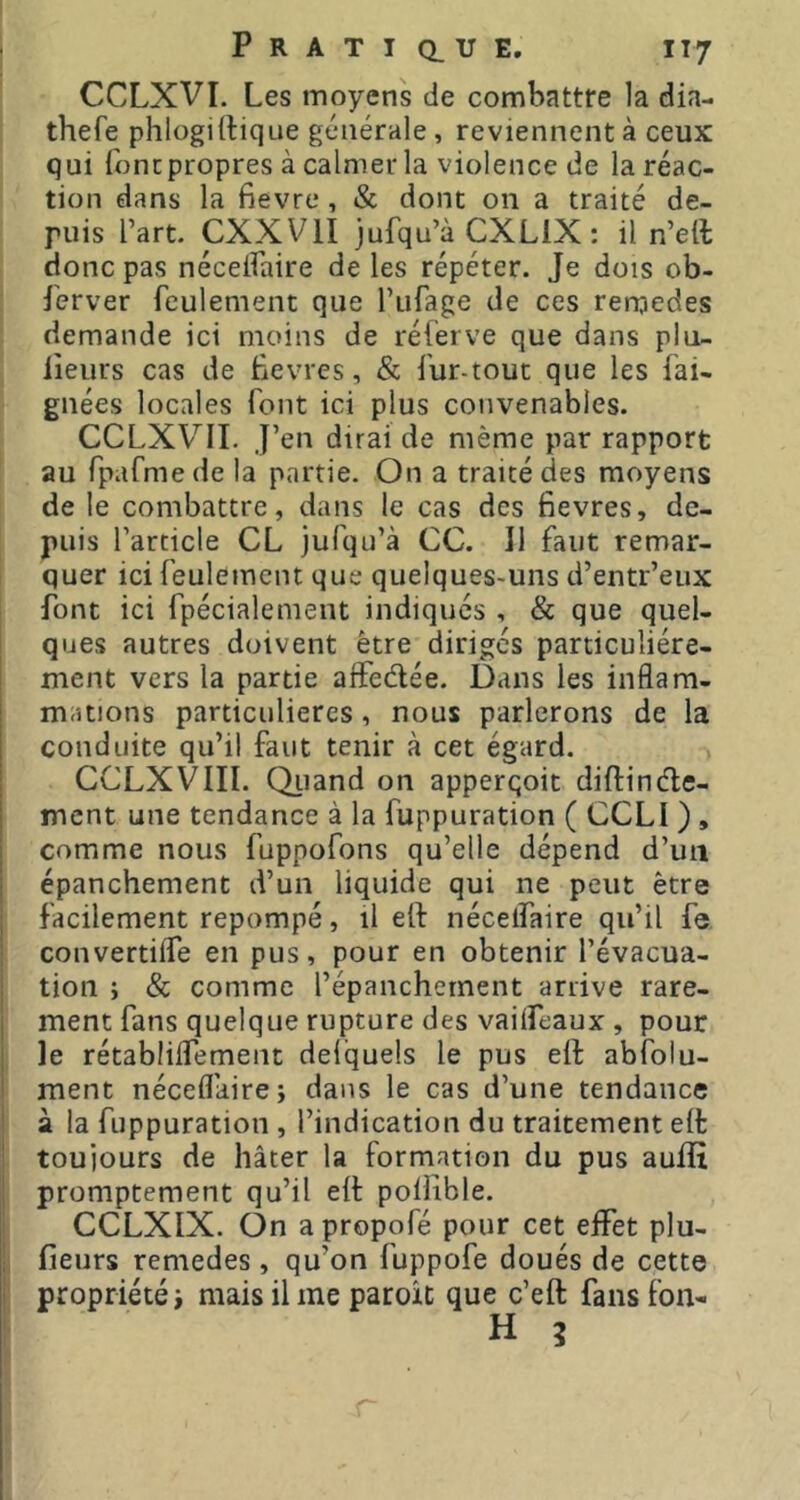 CCLXVI. Les moyens de combattre la dia- thefe phlogirtique générale, reviennent à ceux qui fonc propres à calmer la violence de la réac- tion dans la fievre, & dont 011 a traité de- puis l’art. CXXVII jufqu’à CXLiX : il n’eft donc pas néceflaire de les répéter. Je dois ob- server feulement que l’iifage de ces rerqedes demande ici moins de réferve que dans plu- lieurs cas de Bevres, & fur-tout que les Sai- gnées locales font ici plus convenables. CCLXV’^II. J’en dirai de même par rapport au fpafmede la partie. On a traité des moyens de le combattre, dans le cas des fievres, de- puis l’article CL jufqu’à CC. 11 faut remar- quer ici feulement que quelques-uns d’entr’eux font ici Spécialement indiqués , & que quel- ques autres doivent être diriges particuliére- ! ment vers la partie alFedée. Dans les inflam- mations particulières, nous parlerons de la conduite qu’il faut tenir à cet égard. CCLXVIII. Qiiand on apperqoit diflinéle- ment une tendance à la Suppuration ( CCLI ) , comme nous fuppofons qu’elle dépend d’un épanchement d’un liquide qui ne peut être i facilement repompé, il etf nécelfaire qu’il fe ! convertilfe en pus, pour en obtenir l’évacua- { tion ; & comme l’épanchement arrive rare- ment fans quelque rupture des vailfeaux , pour le rétablilfement delquels le pus ell absolu- ment néceflaire; dans le cas d’une tendance à la Suppuration , l’indication du traitement elt ; toujours de hâter la formation du pus auiîî promptement qu’il elt poiiible. CCLXIX. On apropoSé pour cet elfet plu- fieurs remedes, qu’on fuppofe doués de cette propriété; mais il me paroit que c’eft fans fon- H g