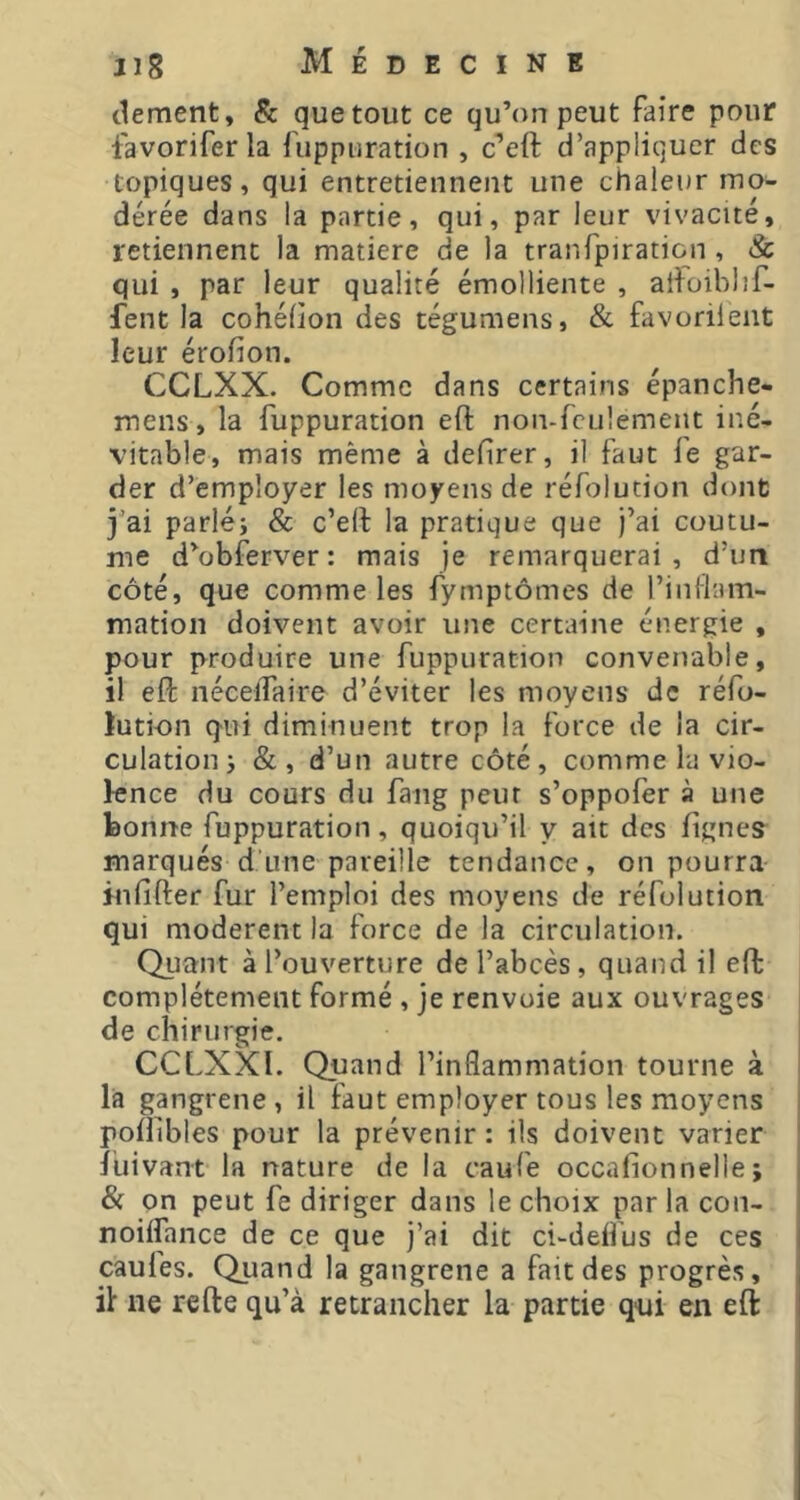 clement, & que tout ce qu’on peut faire pour favorifer la fuppuration , c’eft d’appliquer des topiques, qui entretiennent une chaleur mo- dérée dans la partie, qui, par leur vivacité, retiennent la matière de la tranTpiration , & qui , par leur qualité émolliente , ail^oiblîf- fent la cohélion des tégumens, & favorilent leur érofion. CCLXX. Comme dans certains épanche- mens, la fuppuration eft non-feulement iné- vitable, mais même à defirer, il faut le gar- der d’employer les moyens de réfolution dont j’ai parléi & c’eil la pratique que j’ai coutu- me d’obferver: mais je remarquerai, d’un côté, que comme les fymptômes de l’inflam- mation doivent avoir une certaine énergie , pour produire une fuppuration convenable, il efl: nécelTaire d’éviter les moyens de réfo- lution qui diminuent trop la force de la cir- culation j &, d’un autre côté, comme la vio- lence du cours du fang peur s’oppofer à une bonne fuppuration, quoiqu’il y ait des lignes marqués d une pareille tendance, on pourra inlîfter fur l’emploi des moyens de réfolution qui modèrent la force de la circulation. Quant à l’ouverture de l’abcès , quand il effc complètement formé , je renvoie aux ouvrages de chirurgie. CCLXXI. Quand l’inflammation tourne à là gangrene, il faut employer tous les moyens poflibles pour la prévenir : ils doivent varier luivant la nature de la caufe occafionnelle; & on peut fe diriger dans le choix par la con- noiffance de ce que j’ai dit ci-deffus de ces caufes. Quand la gangrene a fait des progrès, if ne refte qu’à retrancher la partie qui en eft