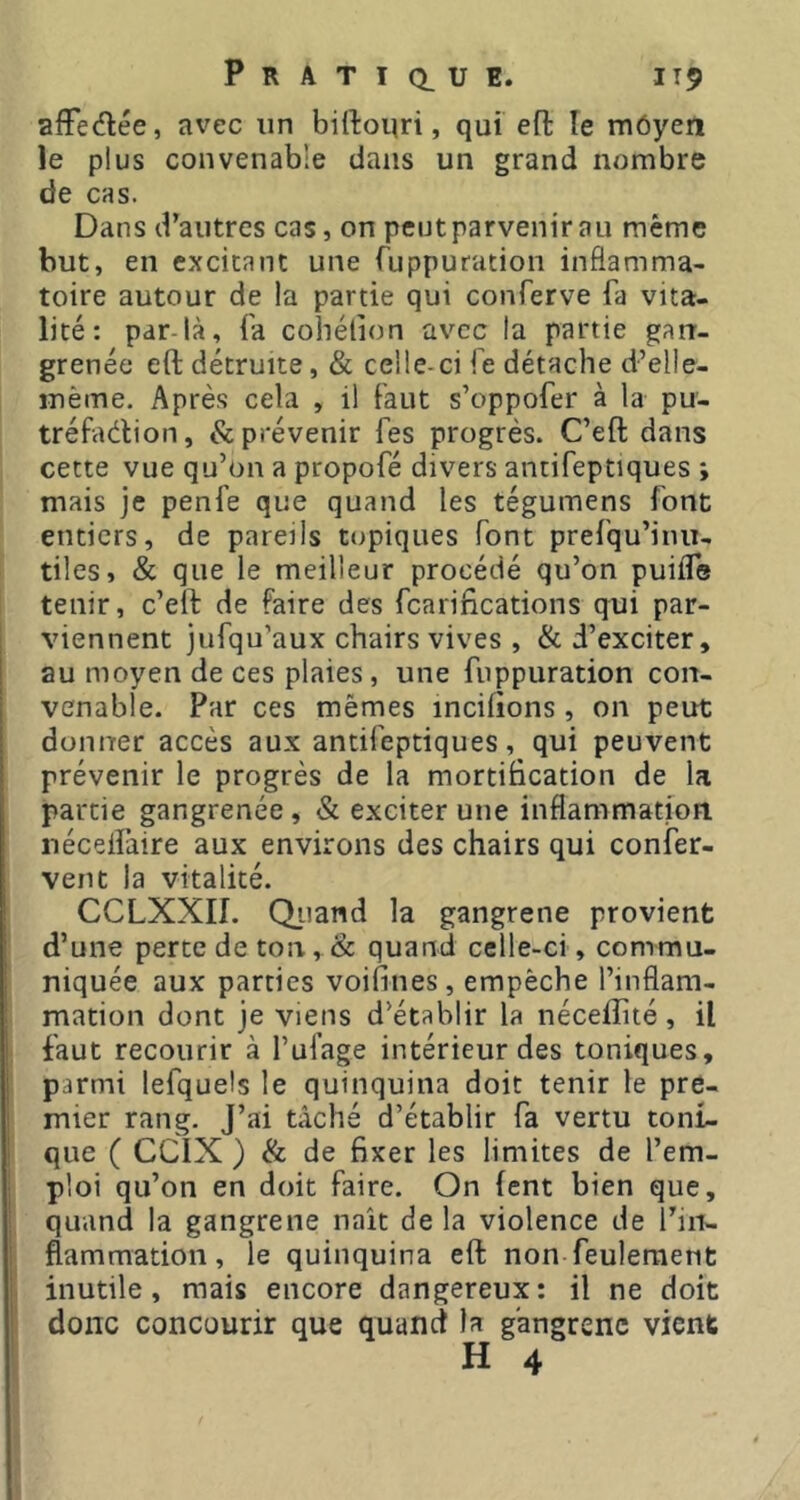 afFedée, avec un biftonri, qui eft le rnôyen le plus convenable dans un grand nombre de cas. Dans d’autres cas, on peut parvenir au même but, en excitant une fuppuration inflamma- toire autour de la partie qui conferve fa vita- lité: par-là, fa cohélion avec la partie gan- grenée eft détruite, & celle-ci fe détache d’elle- inème. Après cela , il faut s’oppofer à la pu- tréfaélion, & prévenir fes progrès. C’eft dans cette vue qu’on a propofé divers antifeptiques ; mais je penfe que quand les tégumens font entiers, de pareils topiques font prefqu’iiiu- tiles, & que le meilleur procédé qu’on puiiTe tenir, c’eft de faire des fcarifications qui par- viennent jufqu’aux chairs vives , & d’exciter, au moyen de ces plaies , une fuppuration con- venable. Par ces mêmes incilions , on peut donner accès aux antifeptiques, qui peuvent prévenir le progrès de la mortiBcation de la partie gangrenée, & exciter une inflammation, nécelfaire aux environs des chairs qui confer- vent la vitalité. CCLXXII. Qiiand la gangrene provient d’une perte de ton, &: quand celle-ci, commu- niquée aux parties voiftnes, empêche l’inflam- mation dont je viens d’établir la néceffité , il faut recourir à l’ufage intérieur des toniques, parmi lefquels le quinquina doit tenir le pre- mier rang. J’ai tâché d’établir fa vertu toni- que ( CCIX ) & de fixer les limites de l’em- ploi qu’on en doit faire. On fent bien que, quand la gangrene naît de la violence de l’in- flammation, le quinquina eft non feulement inutile, mais encore dangereux: il ne doit donc concourir que quand la gangrène vient H 4