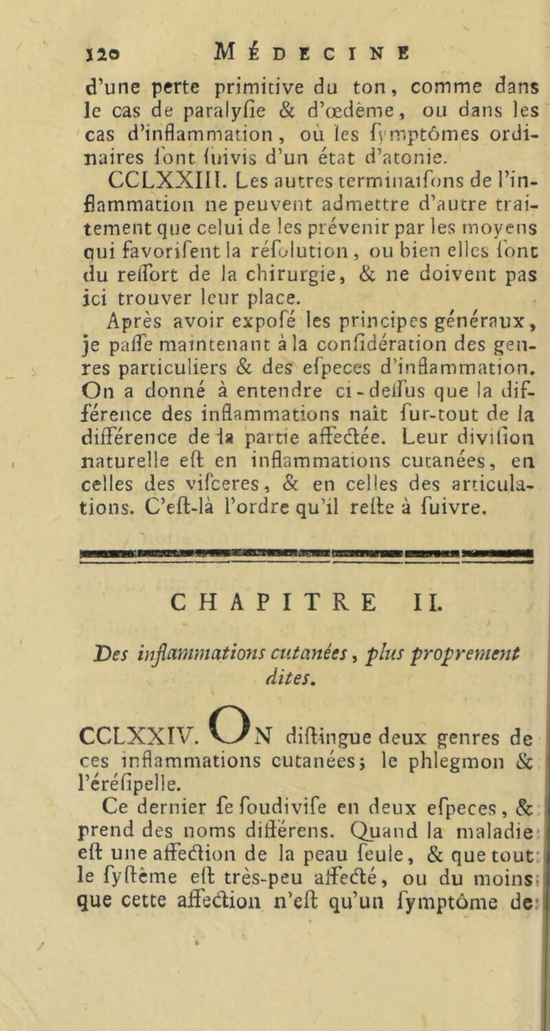 d’une perte primitive du ton, comme dans le cas de paralyfie & d’œdème, ou dans les cas d’inflammation, où les fvmptômes ordi- naires l’ont luivis d’un état d’atonie. CCLXXIIl. Les autres terminaiùms de l’in- flammation ne peuvent admettre d’autre trai- tement que celui de les prévenir par les moyens qui favorifent la réfolution , ou bien elles l'onc du reflbrt de la chirurgie, & ne doivent pas ici trouver leur place. Après avoir expofé les principes généraux, je paflTe maintenant à la conlidération des gen- res particuliers & des efpeces d’inflammation. On a donné à entendre ci-defl’us que la dif- férence des inflammations nait fur-tout de la dilTérence delà partie alfedée. Leur divillon naturelle eft en inflammations cutanées, en celles des vifeeres, & en celles des articula- tions. C’eft-là l’ordre qu’il relie à fuivre. CHAPITRE IL / Des inflammations entantes, plus proprement dites. O CCLXXIV. VvN diftingue deux genres de ces inflammations cutanées; le phlegmon & réréfipelle. Ce dernier fefoudivife en deux efpeces, 8c. prend des noms ditîérens. Quand la maladie* eft uneaffedion de la peau feule, & que tout' le fyftcme eft très-peu aflfedé, ou du moins; que cette affedion n’eft qu’un fymptôme de;