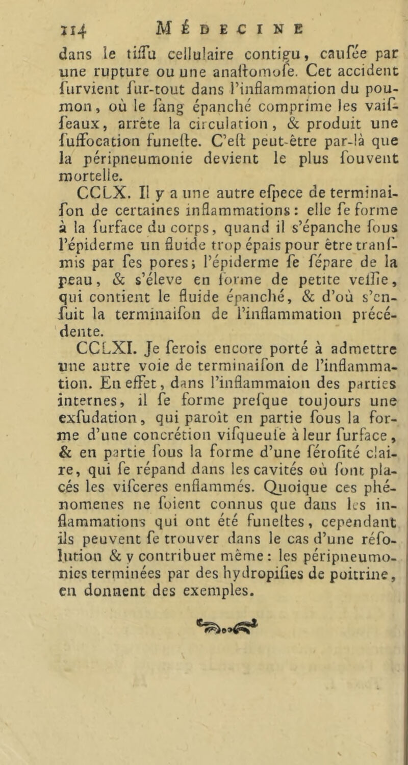 dans le tilTu cellulaire contigu, caufée par une rupture ou une anailomyfe. Cet accident furvient fur-tout dans l’inflammation du pou- mon, où le fang épanché comprime les vaifî féaux, arrête la circulation, & produit une fuflfocation funerte. C’elt peut-être par-là que la péripneumonie devient le plus fouvent mortelle. CCLX. Il y a une autre efpece de terminai- fon de certaines inflammations: elle fe forme à la furface du corps, quand il s’épanche fous l’épiderme un fluide trop épais pour étretranf- mis par fes pores; l’épiderme fe fépare de la peau, & s’élève en Ibrme de petite vellîe, qui contient le fluide épanché, & d’où s’en- fuit la terminaifon de l’inflammation piécé- ' dente. CCLXI. Je ferots encore porté à admettre une autre voie de terminaifon de l’inflamma- tion. En effet, dans l’inflammaion des parties internes, il fe forme prefque toujours une exfudation, qui paroît en partie fous la for- me d’une concrétion vifqueulè à leur furface, & en partie fous la forme d’une férofité clai- re, qui fe répand dans les cavités où font pla- cés les vifeeres enflammés. Qiioique ces phé- nomènes ne fuient connus que dans les in- flammations qui ont été funeltes, cependant ils peuvent fe trouver dans le cas d’une réfo- liition & y contribuer même : les péripneumo- nics terminées par des hydropiûes de poitrine, en donnent des exemples. \