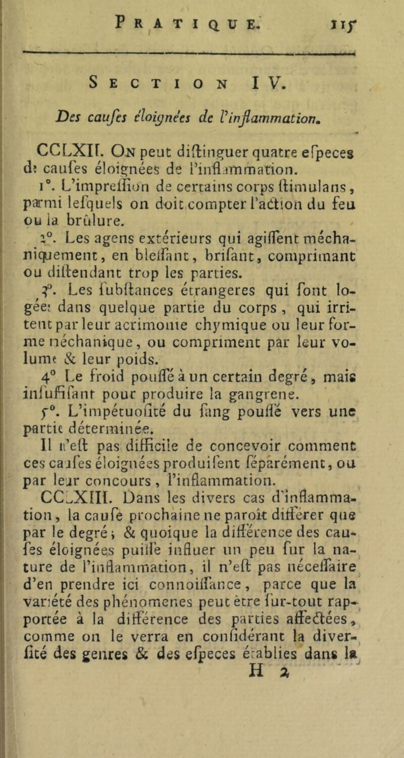 Section IV. Des caufes éloignées de Vinflammation, CCLXir. On peut diftin^uer quatre eFpeces dî cailles éloignées de i’infl.iTnmation. 1°. L’imprelfiun de certains corps llimulans, parmi lefquels on doit compter l’adtion du feu ou ia brCilure. a°. Les agens extérieurs qui agiflent mécha- niquement, en blelfant, brifant, comprimant ou diltendant trop les parties. Les fubllances étrangères qui font lo- gée; dans quelque partie du corps , qui irri- tent par leur acrimonie chymique ou leur for- me néchanique, ou compriment par leur vo- lume & leur poids. 4® Le froid poulfé à un certain degré, mais inlufifant pour produire la gangrene. f®. L’impétuolîté du fang poulie vers une partie déterminée. 11 n’eft pas difficile de concevoir comment ces cajfes éloignées produiiént féparémenc, ou par leur concours , l’inflammation. CC^XIII. Dans les divers cas d’inflamma- tion , la caufe prochaine ne paroît diti'erer que par le degré i & quoique la différence des cau- fes éloignées puitfe influer un peu fur la na- ture de l’inflammation, il n’eft pas nécelfaire d’en prendre ici connoilfance, parce que la variété des phénomènes peut être fur-tout rap- portée à la différence des parties affedtées, comme on le verra en confidérant la diver-, Uté des genres &, des eipeces établies dans U Ha
