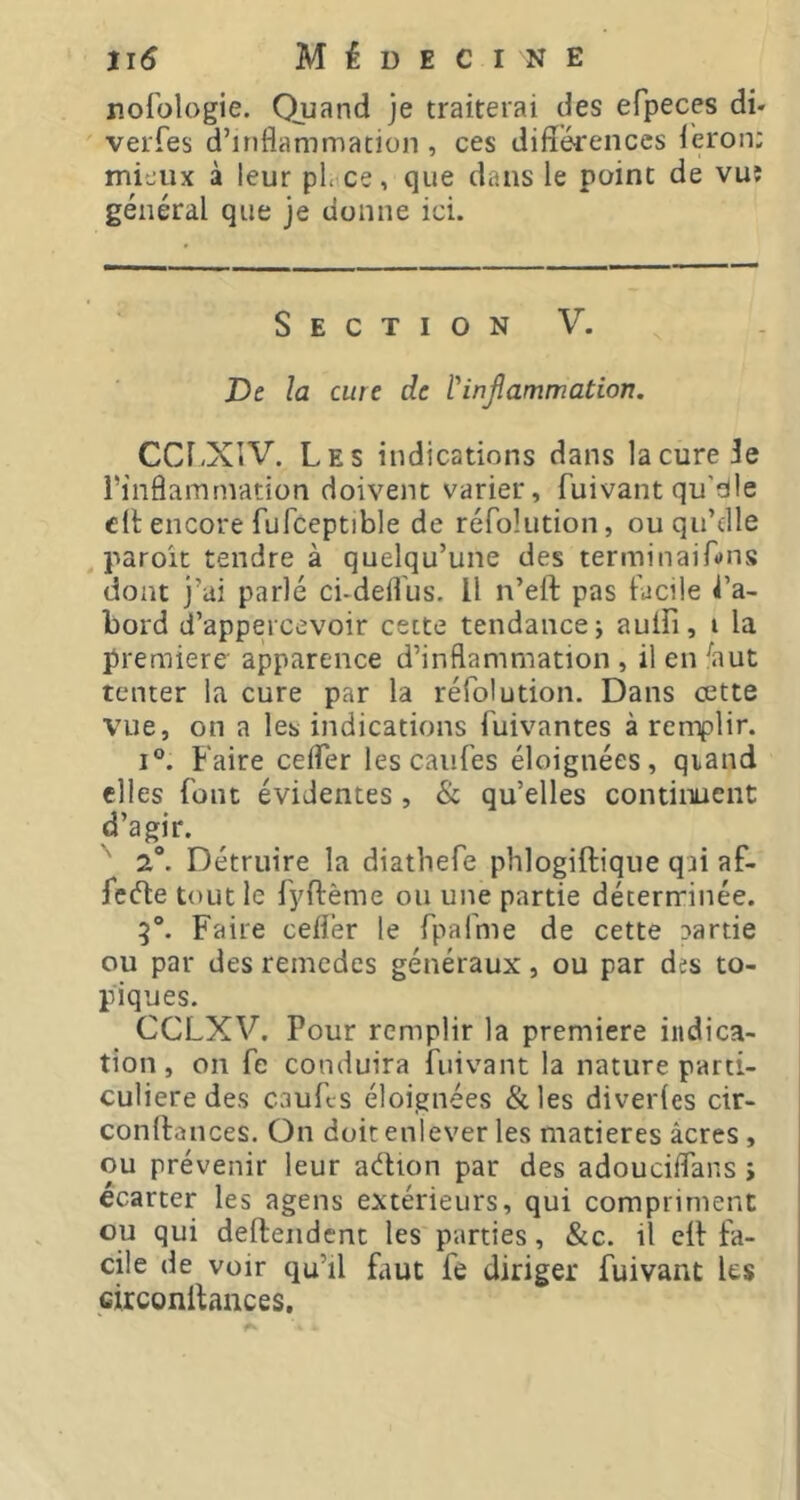 r.ofologie. Quand je traiterai des efpeces di- veiTes d’inflammation , ces diflérenccs i'eron; mieux à leur pL ce, que dans le point de vuî général que je donne ici. Section V. De la cure de l'inflammation. CCl.XiV. Les indications dans la cure 3e l’inflammation doivent varier, fuivant qu’dle elt encore fufceptible de réfolution, ou qu’file paroît tendre à quelqu’une des terminaifons dont j’ai parlé ci-defl'us. Il n’eft pas facile La- bord d’appercevoir cette tendance j auiîi, i la premiere apparence d’inflammation , il en ^aut tenter la cure par la réfolution. Dans cette vue, on a les indications fuivantes à remplir. I®. Faire celfer les caufes éloignées, qiand elles font évidentes , & qu’elles continuent d’agir. ' 2°. Détruire la diatbefe phlogiftique qai af- fcéle tout le fyftème ou une partie déterrrinée. 5°. Faire cefler le TpaTme de cette Darde ou par des remcdes généraux, ou par des to- piques. CCLXV. Pour remplir la premiere indica- tion , on fe conduira fiiivant la nature parti- culière des caufes éloignées &les diverles cir- conftances. On doit enlever les matières âcres, ou prévenir leur aétion par des adouciflans > écarter les agens extérieurs, qui compriment ou qui deftendent les parties, &c. il eif fa- cile de voir qu’il faut fé diriger fuivant les circonitaiices.