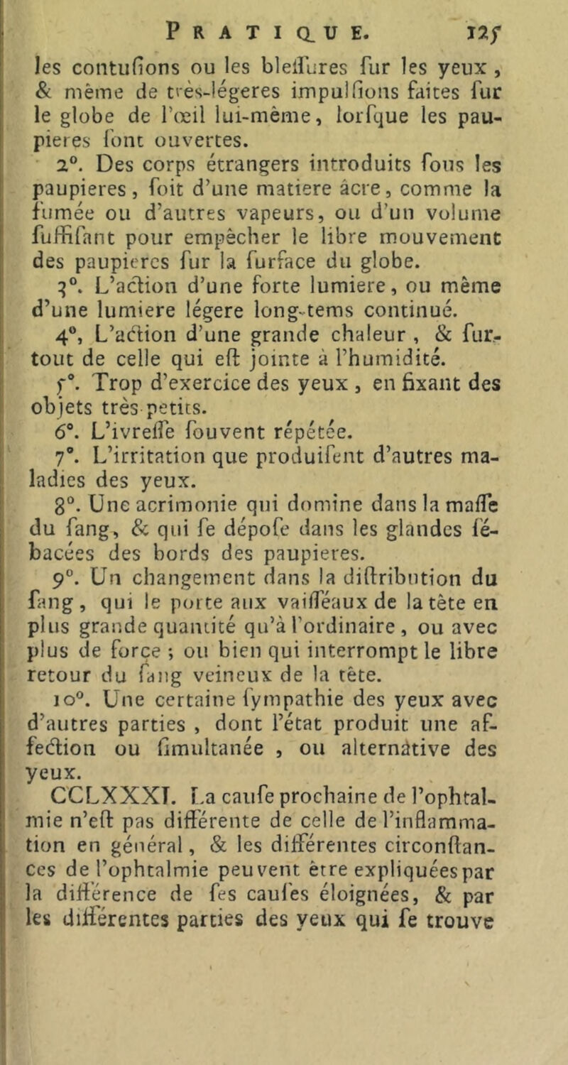 les contufions ou les blelfures fur les yeux, & même de t>ès-légeres impulfions faites fur le globe de l’œil lui-mème, lorfque les pau- pières font ouvertes. ■ 2®. Des corps étrangers introduits fous les paupières, foit d’une matière âcre, comme la fumée ou d’autres vapeurs, ou d’un volume fuffifant pour empêcher le libre mouvement des paupières fur la furface du globe. L’action d’une forte lumière, ou même d’une lumière légère long-teras continué. 4®, L’adion d’une grande chaleur , & fur,- toiit de celle qui eft jointe à l’humidité. f®. Trop d’exercice des yeux , en fixant des objets très petits. 6®. L’ivrelfe fouvent répétée. 7®. L’irritation que produifent d’autres ma- ladies des yeux. 8®. Une acrimonie qui domine dans la malTe du fang, & qui fe dépofe dans les glandes fé- bacées des bords des paupières. 9®. Un changement dans la diftribntion du fang, qui le porte aux vailféaux de la tête en plus grande quantité qu’à l’ordinaire , ou avec plus de force ; ou bien qui interrompt le libre retour du fang veineux de la tête. lo®. Une certaine fympathie des yeux avec d’autres parties , dont l’état produit une af- fedion ou fimultanée , ou alternative des yeux. CCLXXXT. r.a caufe prochaine de l’ophtal- mie n’eft pas différente de celle de l’inflamma- tion en général, & les différentes circonftan- ces de l’ophtalmie peuvent être expliquées par la différence de fes caul'es éloignées, & par les differentes parties des yeux qui fe trouve
