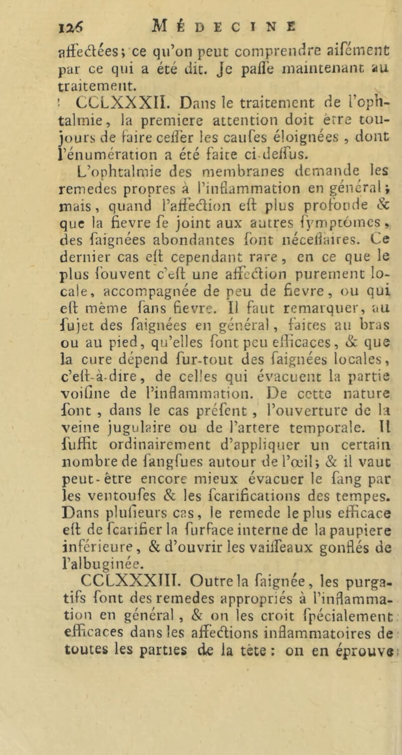 alfedées; ce qu’on peut comprendre aifcment par ce qui a été dit. Je pafl’e maintenant au traitement. ! CCLXXXII. Dans le traitement de l’oph- talmie , la premiere attention doit erre tou- jours de Faire cefl'er les caufes éloignées , dont rénumération a été faite ci-de/rus. L’ophtalmie des membranes demande les remedes propres à l’inflammation en général; mais, quand l’atfedion eft plus profonde & que la fievre fe joint aux autres fymptomes, des faignées abondantes font néceflaires. Ce dernier cas eft cependant rare, en ce que le plus fouvent c’efl une affection purement lo- cale, accompagnée de peu de fievre, ou qui eft même fans fievre. Il faut remarquer, au fujet des faignées en général, faites au bras ou au pied, qu’elles font peu efficaces, & que la cure dépend fur-tout des faignées locales, c’elt-à-dire, de celles qui évacuent la partie voifine de l’inflammation. De cette nature font , dans le cas préfent, l’ouverture de la veine jugulaire ou de l’artere temporale. Il fuffit ordinairement d’appliquer un certain nombre de fangfues autour de l’œil; & il vaut peut-être encore mieux évacuer le fiing par les ventoufes & les fcarificatioiis des tempes. Dans plufleurs cas, le remede le plus efficace eft defcanfierla furface interne de la paupière inférieure, & d’ouvrir les vaiffeaux gonflés de l’albuginée. CCLXXXIII. Outre la faignée, les purga- tifs font des remedes appropriés à l’inflamma- tion en général , & on les croit fpécialement efficaces dans les afféélions inflammatoires de toutes les parties de la tète: on en éprouves
