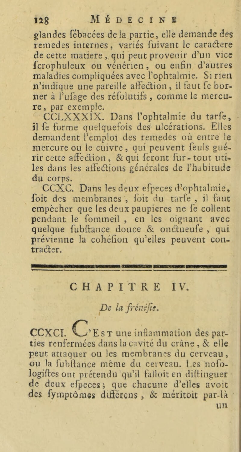 glandes fébacées de la partie, elle demande des remedes internes, variés fuivanc le caradere de cette matière, qui peut provenir d’un vice fcrophuleux ou vénérien , ou enfin d’autres maladies compliquées avec l’ophtalmie. Si rien n’indique une pareille affedion , il faut fc bor- ner à l’ufage des réfolutifs , comme le mercu- re, par exemple. CCLXXXiX. Dans l’ophtalmie du tarfe, il fe forme quelquefois des ulcérations. Elles demandent l’emploi des remedes où entre le mercure ou le cuivre, qui peuvent feuls gué- rir cette affedion , & qui feront fur - tout uti- les dans les aii'edions générales de l’habitude du corps. CCXC. Dans les deux efpeces d’ophtalmie, foit des membranes , foit du tarfe , il fauc empêcher que les deux paupières ne fe collent pendant le fommeil , en les oignant avec quelque fubftaiice douce & ondueufe , qui prévienne la cohéfion qu’elles peuvent con- trader. 11 CHAPITRE IV. pe la fréiiéjte. CCXCÎ. Est une inflammation des par- ties renfermées dans la cavité du crâne , & elle peut attaquer ou les membranes du cerveau, ou la fubftance même du ceiveau. Les nofo- logiftesont prétendu qu’il falloiten dilfinguer de deux efpeces; que chacune d’elles avoit des fymptômes difi'érens, & méritoit par-là un