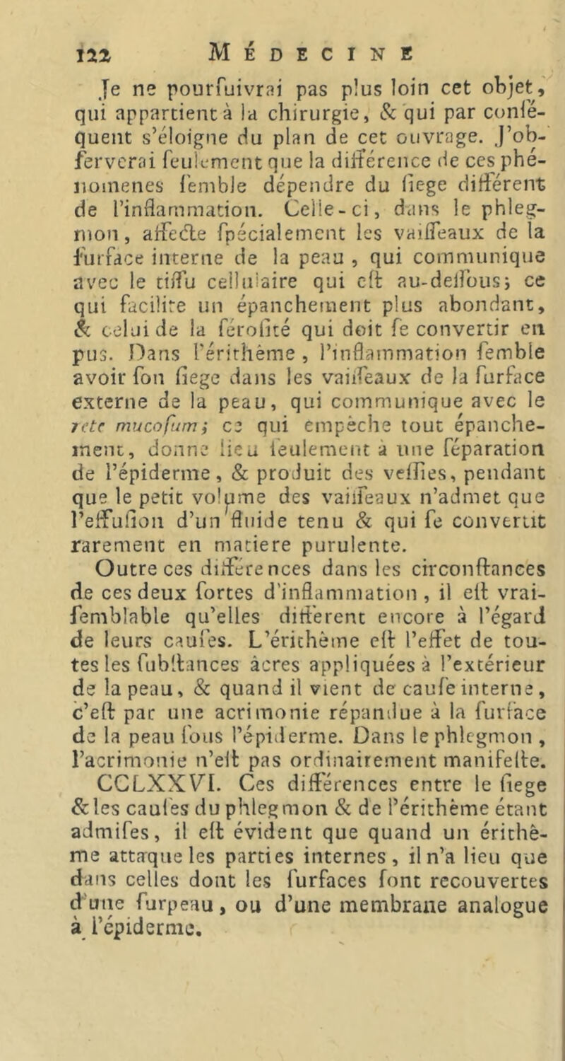 Je ne pourfuivrai pas plus loin cet objet, qui apparcientà la chirurgie, & qui par conie- quent s’éloigne du plan de cet ouvrage. J’ob- fervcrai feulement que la difterence de ces phé- nomènes l'emble dépendre du (iege différent de l’inflammation. Celle-ci, dans le phleg- mon, alfedie fpécialernent les vaifleaux de la furfdce interne de la peau , qui communique avec le tiflu ceiluiaire qui ch au-delfousj ce qui facilite un épanchement plus abondant, Sc celui de la férolité qui doit fè convertir en pus. Dans rérirhème , l’inflammation femble avoir fon fiege dans les vaiifeaux de la furface externe de la peau, qui communique avec le letf mucofum; C2 qui empêche tout épanche- ment, donne lieu feulement à une féparation de l’épiderme, & produit des veffies, pendant que le petit volpme des vaiifeaux n’admet que l’elfulion d’un fluide tenu & qui fe convertit rarement en matière purulente. Outre ces différences dans les circonftances de ces deux fortes d'inflammation , il elt vrai- femblable qu’elles différent encore à l’égard de leurs caufes. L’érichôme eff l’effet de tou- tes les rubllances âcres appliquées à l’extérieur de la peau, & quand il vient de caufeinterne, c’eft par une acrimonie répandue à la furface de la peau fous l’épiderme. Dans le phlegmon , l’acrimonie n’elf pas ordinairement manifelte. CCLXXVI. Ces différences entre le fiege &les caul'es du phlegmon & de l’érithème étant admifes, il eh évident que quand un érithè- me attaque les parties internes, il n’a lieu que dans celles dont les furfaces font recouvertes d’une furpeau, ou d’une membrane analogue à l’épiderme.
