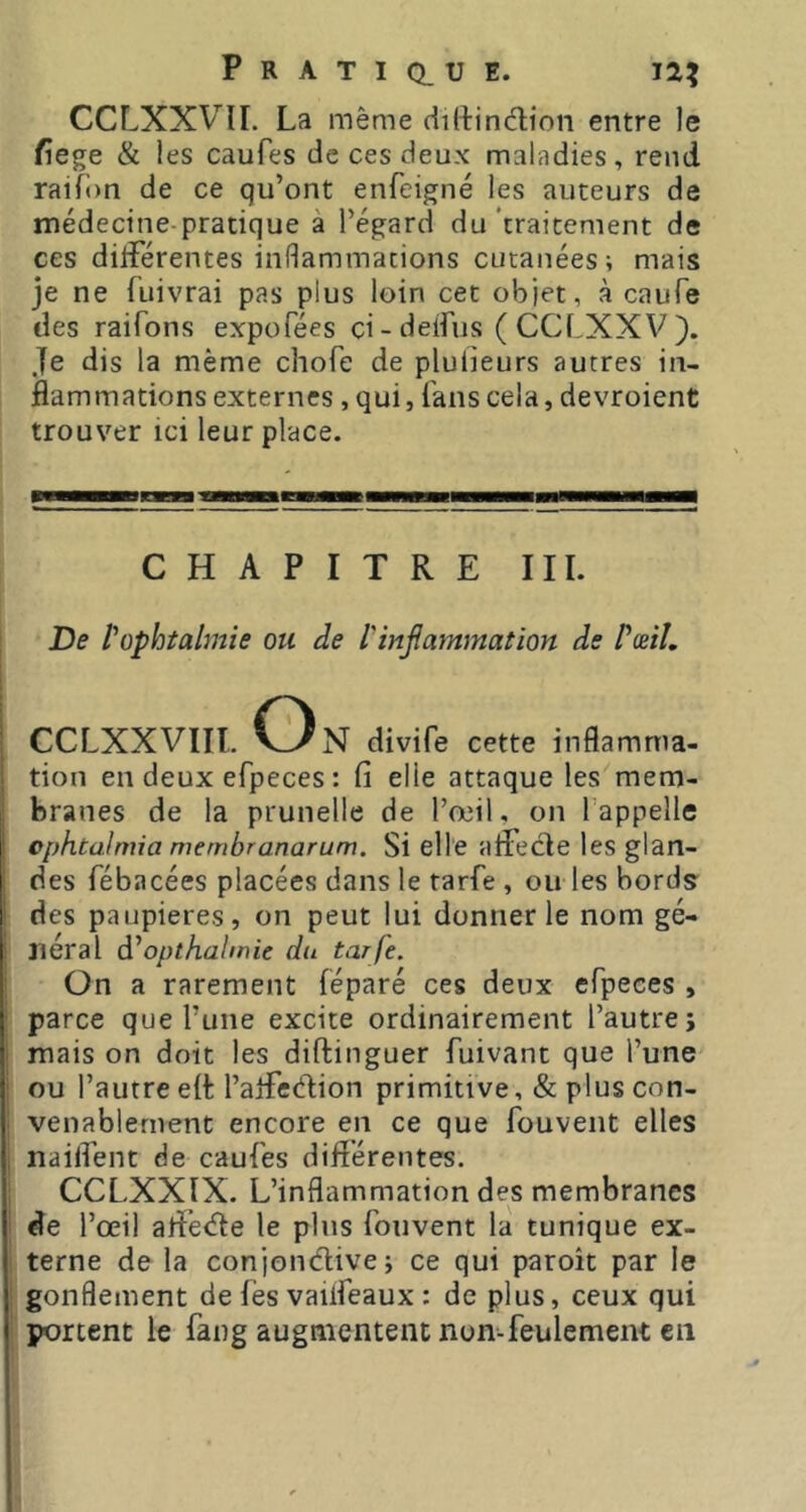 CCLXXVII. La même dirtindion entre le fiege & les caufes de ces deux maladies, rend raif’on de ce qu’ont enfeigné les auteurs de médecine-pratique à l’égard du‘traitement de ces düFérentes inflammations cutanées; mais je ne fuivrai pas plus loin cet objet, à caufe des raifons expofées ci - deifus ( CCLXXV ). Je dis la même chofe de plulieurs autres in- flammations externes , qui, fans cela, devroient trouver ici leur place. CHAPITRE III. De l'ophtalmie ou de l'injîammation de PæiL CCLXXVIIl. On divife cette inflamma- tion en deux efpeces : fi elle attaque les mem- branes de la prunelle de l’œil, on rappelle ophtalmia membranarum. Si elle aflecle les glan- des fébacées placées dans le tarfe , ou les bords des paupières, on peut lui donner le nom gé- néral à'opthalmie du tarfe. On a rarement féparé ces deux efpeces , parce que l’une excite ordinairement l’autre i mais on doit les diftinguer fuivant que l’une ou l’autre eft l’arfedion primitive, & plus con- venablement encore en ce que fouvent elles nailTent de caufes diflérentes. CCLXXIX. L’inflammation des membranes de l’œil aiïétfle le pins fouvent la tunique ex- terne de la conjondive; ce qui paroît par le gonflement de fès vailfeaux : de plus, ceux qui portent le fang augmentent non-feulement en