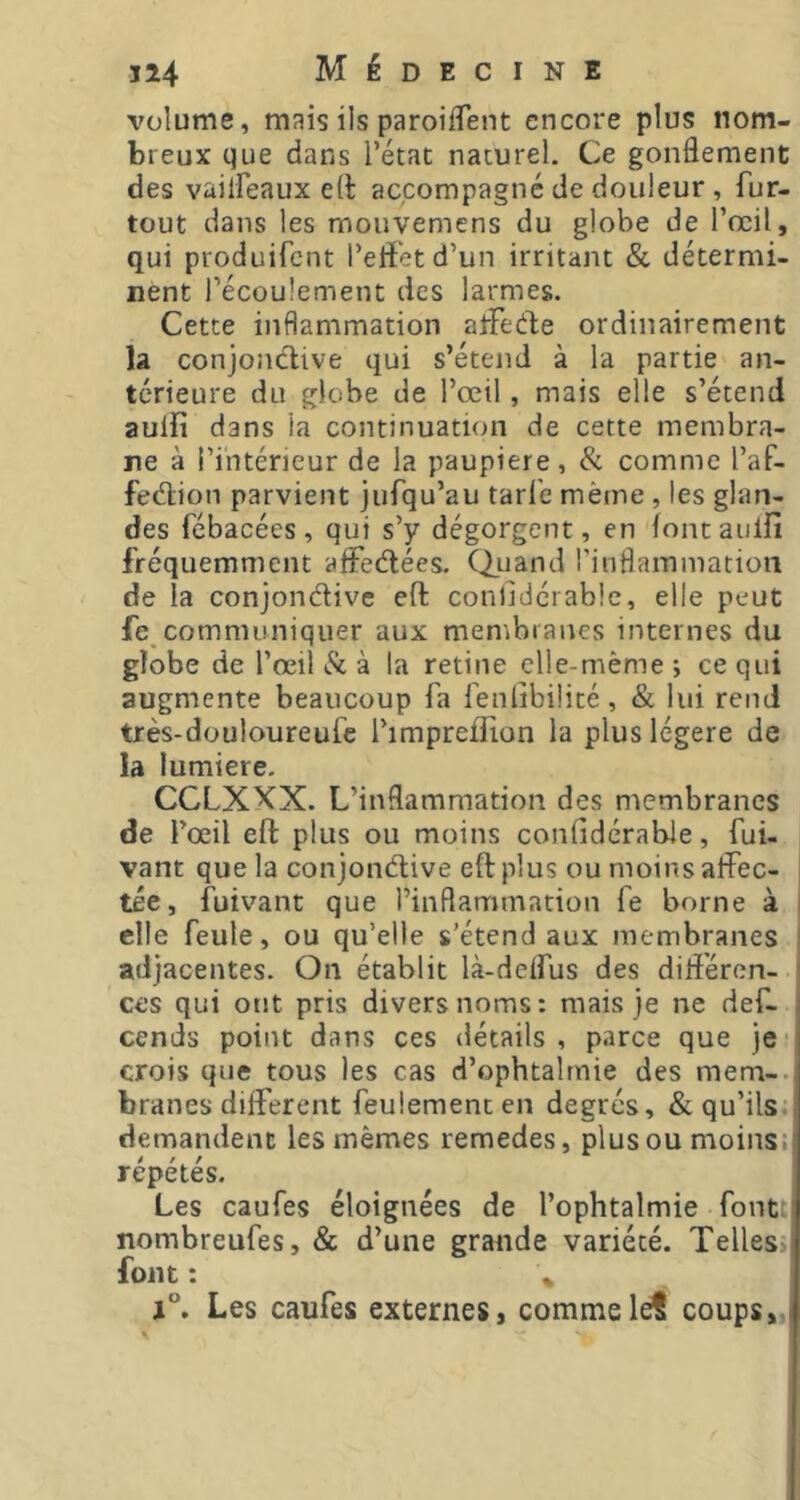 volume, mais ils paroifTent encore plus nom- breux que dans l’état naturel. Ce gonflement des vailFeaux efl: accompagne de douleur , fur- tout dans les monvemens du globe de l’œil, qui produifent l’eiï'etd’un irritant & détermi- nent l’écoulement des larmes. Cette inflammation atfede ordinairement la conjonctive qui s’étend à la partie an- térieure du globe de l’œil, mais elle s’étend aulfî dans la continuation de cette membra- ne à l’intérieur de la paupière, Si comme l’af- feétion parvient jufqu’au tarfe même , les glan- des fébacées, qui s’y dégorgent, en fontaulfi fréquemment affedées. Qiiand rinflammation de la conjondive eft conlidérable, elle peut fe communiquer aux membranes internes du globe de l’œil Sl à la retine elle-même *, ce qui augmente beaucoup fa fenlibilité, & lui rend très-douloureufe l’impreffion la plus légère de la lumière. CCLXXX. L’inflammation des membranes de fœil eft plus ou moins coniidérabJe, fui- vant que la conjondive eft plus ou moins affec- tée, fuivant que l’inflammation fe borne à elle feule, ou qu’elle s’étend aux membranes adjacentes. On établit là-deifus des diliéren- ces qui ont pris divers noms: mais je ne def- cends point dans ces détails, parce que je; crois que tous les cas d’ophtalmie des mem-. branes different feulement en degrés, & qu’ils: demandent les mêmes remedes, plusoumoinsi répétés. Les caufes éloignées de l’ophtalmie font; nombreufes, & d’une grande variété. Telles> font : Les caufes externes, comme let coups,.