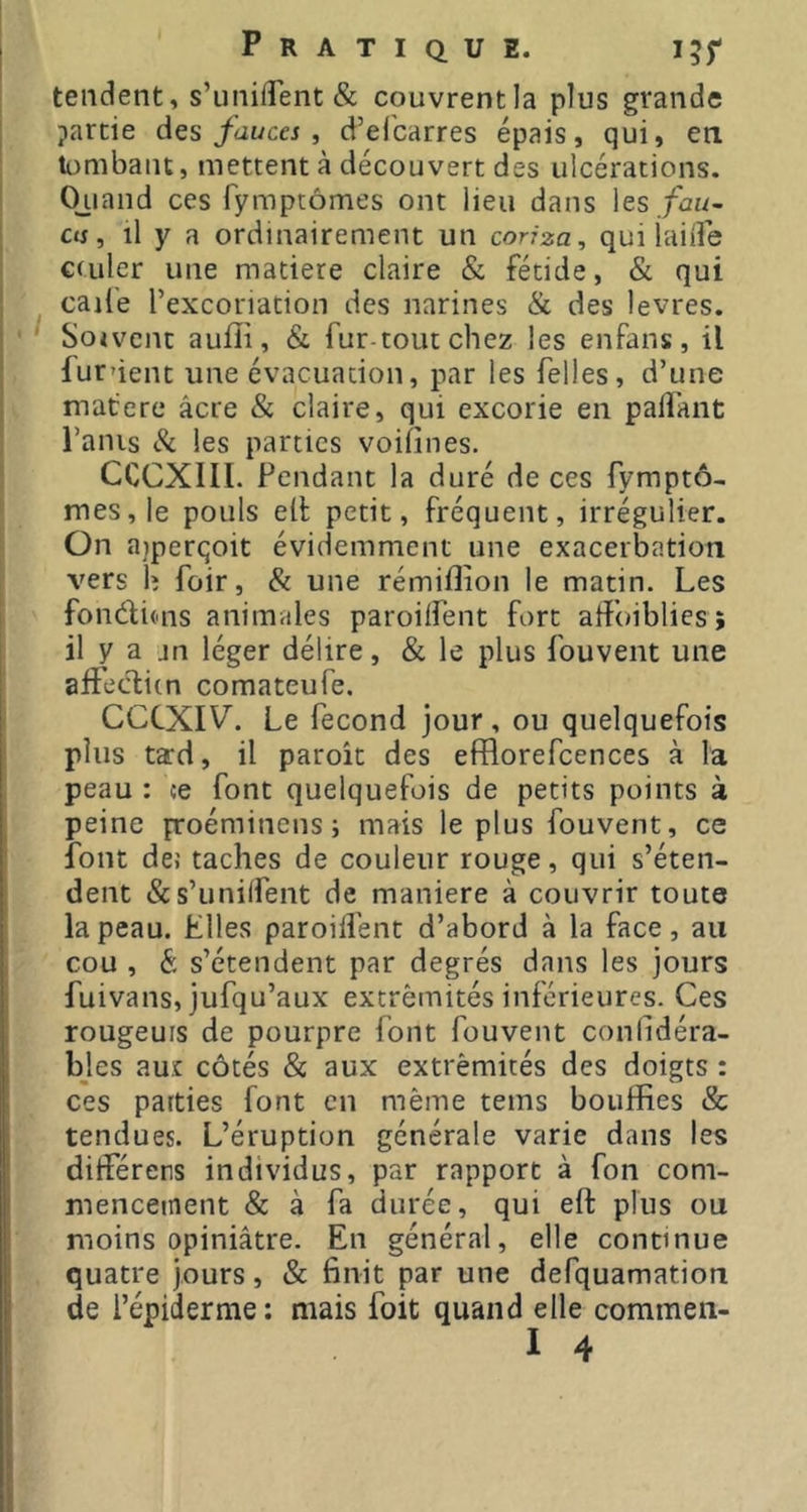 tendent, s’unifî'ent & couvrent la plus grande partie des fauces , d’elbarres épais, qui, en. lumbant, mettent à découvert des ulcérations. Ojiand ces fymptômes ont lieu dans les./bi/- cts, il y a ordinairement un conza, qui iailfe cciiler une matière claire & fétide, & qui caile l’excoriation des narines & des levres. Sojvcnc aulîi, & fur-tout chez les enfans, il furûent une évacuation, par les Telles, d’une matere âcre & claire, qui excorie en palîant l’anis les parties voifines. CCCXIII. Pendant la duré de ces fymptô- mes, le pouls ell petit, fréquent, irrégulier. On aiperqoit évidemment une exacerbation vers h foir, & une rémiflion le matin. Les fondims animales paroilfent fort atîbibliesî il y a jn léger délire, & le plus fouvent une affeditn comateufe. CCCXIV. Le fécond jour, ou quelquefois plus tard, il paroit des efflorefcences à la peau : ce font quelquefois de petits points à peine proéminens j mais le plus fouvent, ce font dec taches de couleur rouge, qui s’éten- dent &s’unilfent de maniéré à couvrir toute la peau. Elles paroilfent d’abord à la face, an cou , & s’étendent par degrés dans les jours fuivans, jufqu’aux extrémités inférieures. Ces rougeurs de pourpre font fouvent conlidéra- bjes au.c côtés & aux extrémités des doigts : ces parties font en même tems bouffies & tendues. L’éruption générale varie dans les ditférers individus, par rapport à fon com- mencement & à fa durée, qui eft plus ou moins opiniâtre. En général, elle continue quatre jours, & finit par une defquamation de répiderme: mais foit quand elle commen-
