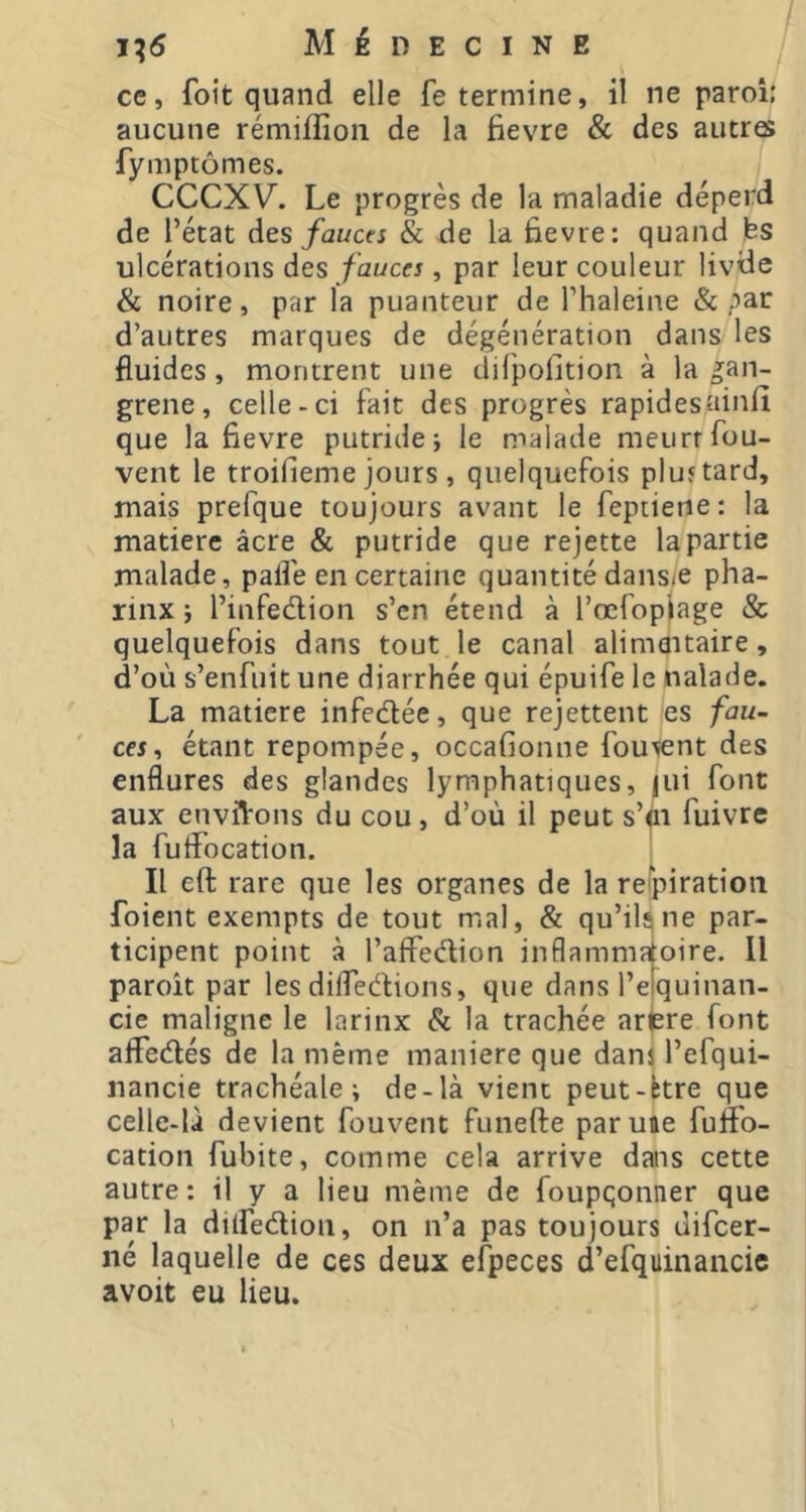 ce, foit quand elle fe termine, il ne paroi: aucune rémiflion de la fievre & des autres fymptômes. CCCXV. Le progrès de la maladie déperd de l’état des fauces & de la Bevre: quand fes ulcérations des fauces, par leur couleur livde & noire, par la puanteur de l’haleine & par d’autres marques de dégénération dans les fluides, montrent une difpofition à la gan- grene, celle-ci fait des progrès rapidesainfî que la fievre putride; le malade meurt fou- vent le troifieme jours , quelquefois pluftard, mais prefque toujours avant le fepiietie: la matière âcre & putride que rejette la partie malade, palfe en certaine quantité dansiC pha- rinx ; l’iiifedion s’en étend à l’œfopjage & quelquefois dans tout le canal alimflitaire, d’où s’enfuit une diarrhée qui épuife le naïade. La matière infedlée, que rejettent es fau- ces^ étant repompée, occafionne fou^nt des enflures des glandes lymphatiques, |ui font aux envfVons du cou, d’où il peut s’p fuivre la fuflocation. Il eft rare que les organes de la respiration foient exempts de tout mal, & qu’il^ne par- ticipent point à l’affedion inflammatoire. Il paroît par les difledions, que dans l’efquinan- cie maligne le larinx & la trachée arjere font afFedés de la même maniéré que dam l’efqui- nancie trachéale; de-là vient peut-btre que celle-là devient fouvent funefte paruae fufl'o- cation fubite, comme cela arrive dans cette autre: il y a lieu même de foupqonner que par la dilfedion, on n’a pas toujours difeer- né laquelle de ces deux efpeces d’efquinancie avoit eu lieu.