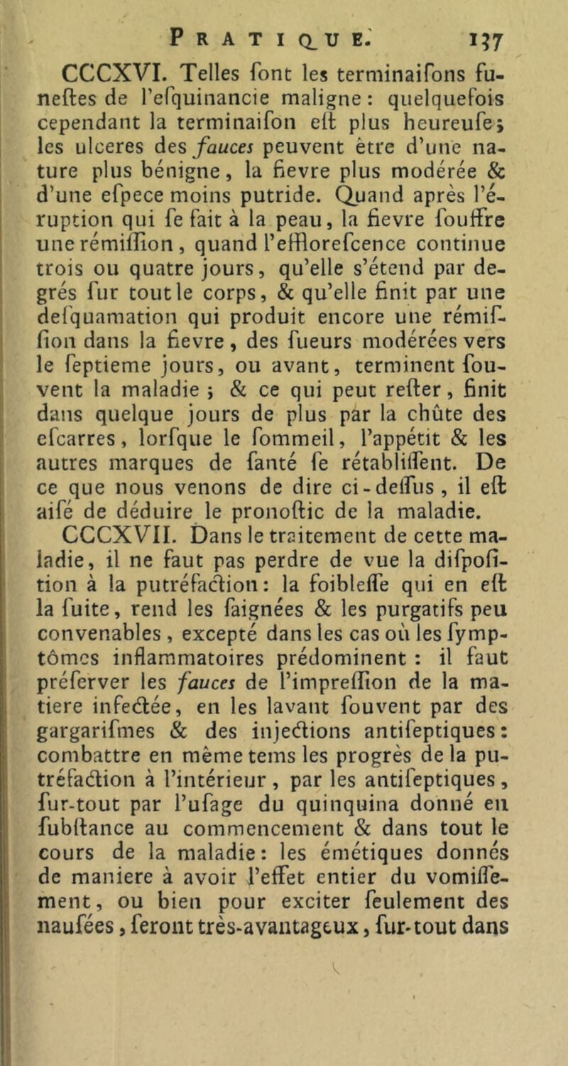 CCCXVI. Telles font les terniinaifons fu- neftes de l’efquinancie maligne : quelquefois cependant la terminaifon eft plus heureufej les ulcérés des fauces peuvent être d’une na- ture plus bénigne, la fievre plus modérée & d’une efpece moins putride. Quand après l’é- I ruption qui fe fait à la peau, la fievre fouffre j une rémifîion , quand l’efflorefcence continue trois ou quatre jours, qu’elle s’étend par de- grés fur tout le corps, & qu’elle finit par une I defquamation qui produit encore une rémif- fion dans la fievre, des fueurs modérées vers i le feptieme jours, ou avant, terminent fou- j vent la maladie ; & ce qui peut refter, finit dans quelque jours de plus par la chûte des efcarres, lorfque le fommeil, l’appétit & les autres marques de fanté fe rétablilfent. De ce que nous venons de dire ci-delfus , il eft aifé de déduire le pronoftic de la maladie. CCCXVII. Dans le traitement de cette ma- ladie, il ne faut pas perdre de vue la difpofi- tion à la putréfaction: la foibleffe qui en eft la fuite, rend les faignées & les purgatifs peu I convenables , excepté dans les cas où les fymp- tômcs inflammatoires prédominent : il faut préferver les fauces de l’imprefîion de la ma- I tiere infeélée, en les lavant fouvent par des gargarifmes & des injections antifeptiques : combattre en mêmetems les progrès delà pu- tréfaction à l’intérieur , par les antifeptiques , fur-tout par l’ufage du quinquina donné eu fubftance au commencement & dans tout le cours de la maladie: les émétiques donnés de maniéré à avoir l’effet entier du vomiffe- ment, ou bien pour exciter feulement des naufées, feront très-avantageux, fur-tout dans