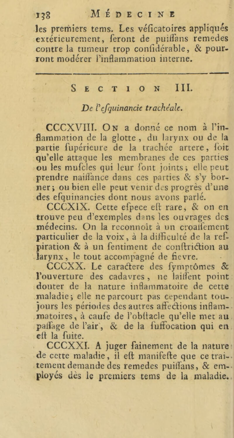 les premiers tems. Les véficatoires appliqués extérieurement, feront de puiifans remedes contre la tumeur trop confidérable, & pour- ront modérer l’inflammation interne. Section III. De l* efquinan de trachéale. CCCXVIII. On a donné ce nom à l’in- flammation de la glotte , du larynx ou de la partie fupérieure de la trachée artere, Ibit qu’elle attaque les membranes de ces parties ou les mufcles qui leur font joints; elle peut prendre nailfance dans ces parties & s’y bor- ner; ou bien elle peut venir des progrès d’une des efquinancies dont nous avons parlé. CCCXIX. Cette efpece ell rare, & on en trouve peu d’exemples dans les ouvrages des médecins. On la rcconnoît à un croalfement particulier de la voix, à la diJhculté de la ref- piration & à un fentiment de conftridlion au larynx, le tout accomp*agné de flevre. CeeXX. Le caraélere des fymprômes & l’ouverture des cadavres, ne lailfent point douter de la nature inflammatoire de cette maladie; elle ne parcourt pas cependant tou- jours les périodes des autres afl'edions inflam- matoires, à caufe de l’obflacle qu’elle met au palfage de l’air', & de la fulFocation qui en e(t la fuite. CCCXXI. A juger fainement de la nature- de cette maladie, il eft manifefte que cetrai-- tement demande des remedes puiflans, & em-- ployés dès le premiers tems de la maladie..