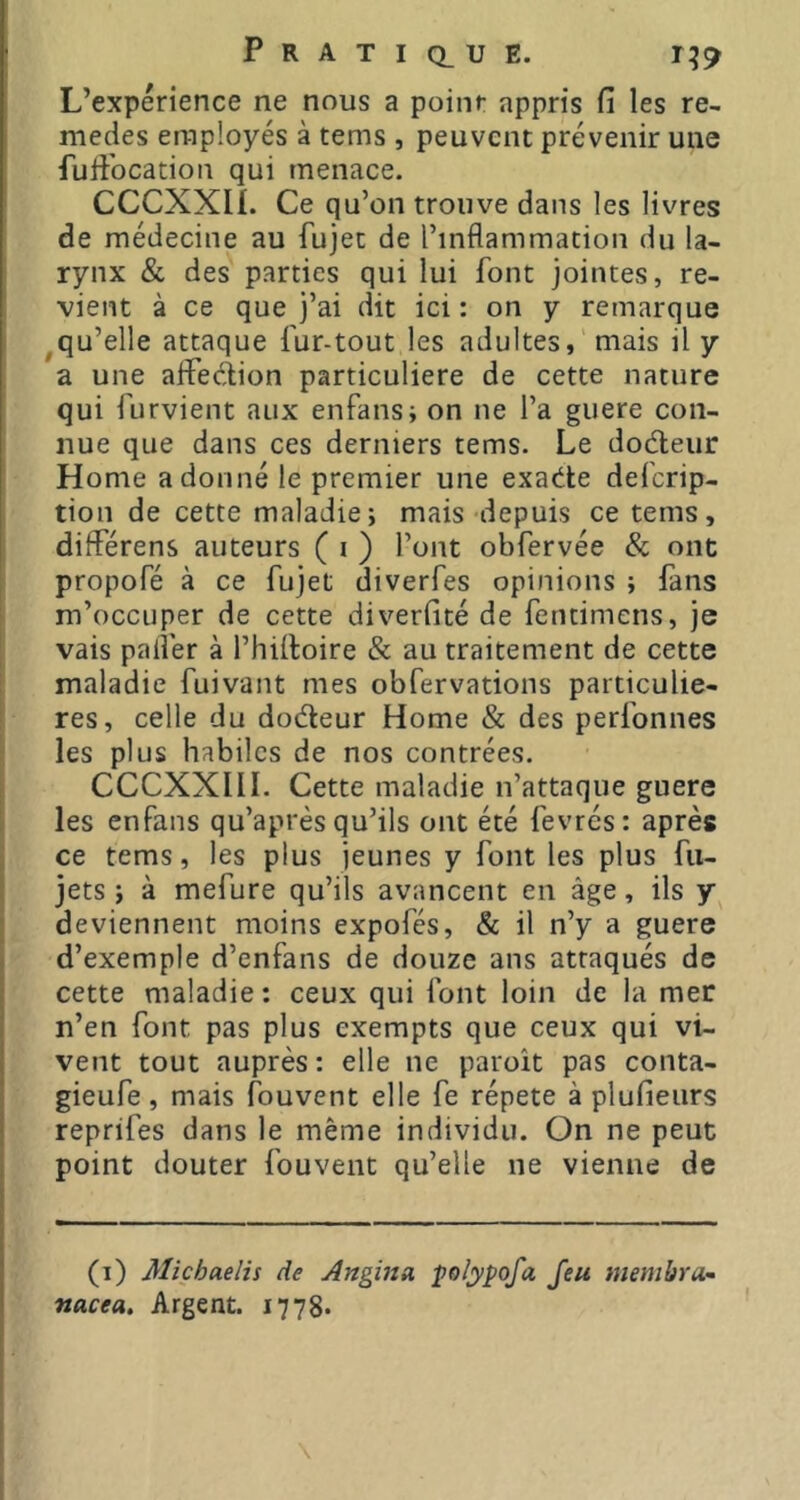 L’experience ne nous a point appris fi les re- medes employés à tems , peuvent prévenir une fufibeation qui menace. CCCXXiL Ce qu’on trouve dans les livres de médecine au fujet de l’inflammation du la- rynx & des parties qui lui font jointes, re- vient à ce que j’ai dit ici : on y remarque ^qu’elle attaque fur-tout les adultes, mais il y a une aifedion particulière de cette nature qui furvient aux enfans; on ne l’a guere con- nue que dans ces derniers tems. Le doéteur Home a donné le premier une exat^te deferip- tion de cette maladie; mais depuis ce tems, diflerens auteurs ( i ) l’ont obfervée & ont propofé à ce fujet diverfes opinions ; fans m’occuper de cette diverfité de fentimens, je vais palier à l’hiiloire & au traitement de cette maladie fuivant mes obfervations particuliè- res, celle du dodeur Home & des perfonnes les plus habiles de nos contrées. CCCXXIII. Cette maladie n’attaque guere les enfans qu’après qu’ils ont été fevrés: après ce tems, les plus jeunes y font les plus fu- jets ; à mefure qu’ils avancent en âge, ils deviennent moins expofés, & il n’y a guere d’exemple d’enfans de douze ans attaqués de cette maladie : ceux qui font loin de la mec n’en font pas plus exempts que ceux qui vi- vent tout auprès : elle ne paroît pas conta- gieufe, mais fouvent elle fe répété à plufieiirs reprifes dans le même individu. On ne peut point douter fouvent qu’elle ne vienne de (i) Miçhaelis de Angina polypofa Jeu membra^ nacea. Argent. 1778*