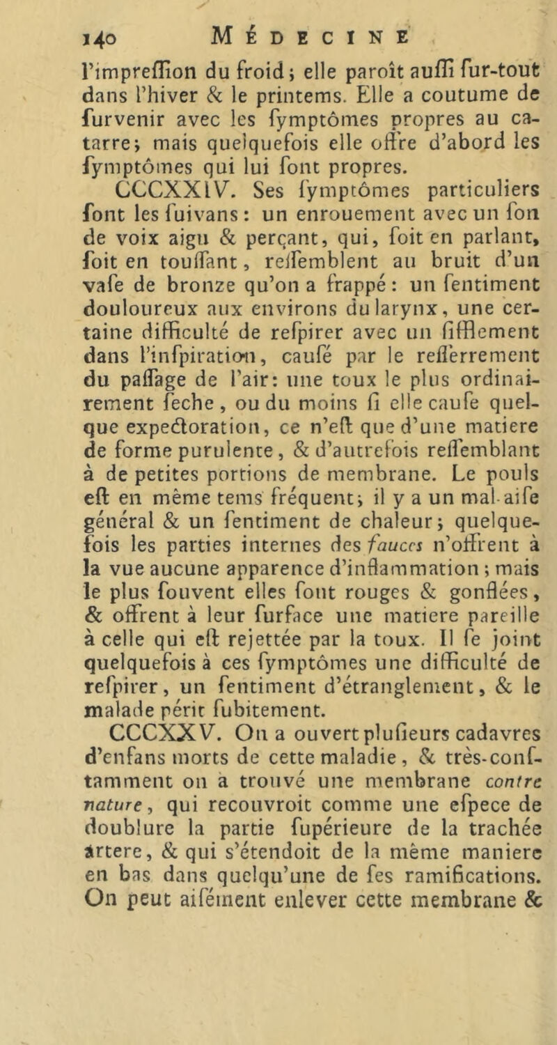 i’impreflion du froid; elle paroît auflî fur-tout dans l’hiver & le printems. Elle a coutume de fur venir avec les fy mptômes propres au ca- tarre; mais quelquefois elle offre d’abord les fymptômes qui lui font propres. CCCXXIV. Ses fymptômes particuliers font les fuivans : un enrouement avec un foil de voix aigu & perçant, qui, foit en parlant, foit en touffant, reifemblent au bruit d’un vafe de bronze qu’on a frappé: un fentiment douloureux aux environs du larynx, une cer- taine difficulté de refpirer avec un (ifflcment dans l’infpiratioii, caufé par le reflérrement du paffage de l’air: une toux le plus ordinai- rement feche , ou du moins fi ellecaufe quel- que expectoration, ce n’eft que d’une matière de forme purulente, & d’autrefois reffemblant à de petites portions de membrane. Le pouls eft en même tems fréquent; il y a un mal aife général & un fentiment de chaleur; quelque- fois les parties internes des fauces n’offrent à la vue aucune apparence d’inflammation ; mais le plus fouvent elles font rouges & gonflées, & offrent à leur furface une matière pareille à celle qui eft rejettée par la toux. Il fe joint quelquefois à ces fymptômes une difficulté de refpirer, un fentiment d’étranglement, & le malade périr fubitement. CCCXXV. On a ouvert plufieurs cadavres d’enfans morts de cette maladie , & très-conf- tamment on a trouvé une membrane contre nature, qui recouvroit comme une efpece de doublure la partie fupérieure de la trachée irtere, & qui s’étendoit de la même manière en bas dans quelqu’une de fes ramifications. On peut aiféinent enlever cette membrane &