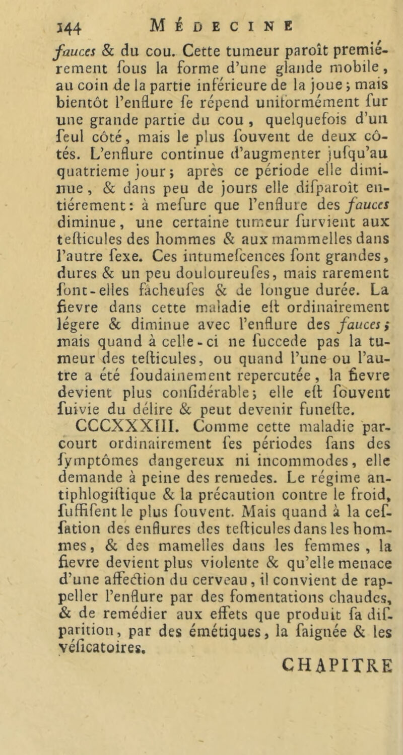 fauces & du cou. Cette tumeur paroît premiè- rement fous la forme d’une glande mobile, au coin de la partie inférieure de la joue j mais bientôt l’enflure fe répend unitormément fur une grande partie du cou , quelquefois d’uii feul côté, mais le plus fouvent de deux cô- tés. L’enflure continue d’augmenter jufqu’au quatrième jour ; après ce période elle dimi- mie , & dans peu de jours elle difparoît en- tièrement: à mefure que l’enflure àes fauces diminue, une certaine tumeur furvient aux tefticules des hommes & aux mammelles dans l’autre fexe. Ces intumefcences font grandes, dures & un peu douloureufes, mais rarement font-elles fâcheufes & de longue durée. La fievre dans cette maladie ell ordinairement légère & diminue avec l’enflure des fauces; mais quand à celle-ci ne fuccede pas la tu- meur des tellicules, ou quand l’une ou l’au- tre a été foudainement repercutée, la fievre devient plus confidérable-, elle eil fouvent fuivie du délire & peut devenir funede. CCCXXXllI. Comme cette maladie par- court ordinairement fes périodes fans des fymptômes dangereux ni incommodes, elle demande à peine des remedes. Le régime an- tiphlogirtique & la précaution contre le froid, fuffifent le plus fouvent. Mais quand à la cef- fation des enflures des tefticules dans les hom- mes , & des mamelles dans les femmes, la fievre devient plus violente & qu’elle menace d’une affeeflion du cerveau, il convient de rap- peller l’enflure par des fomentations chaudes, & de remédier aux effets que produit fa dif- parition, par des émétiques, la faignée & les véficatoires. CHAPITRE