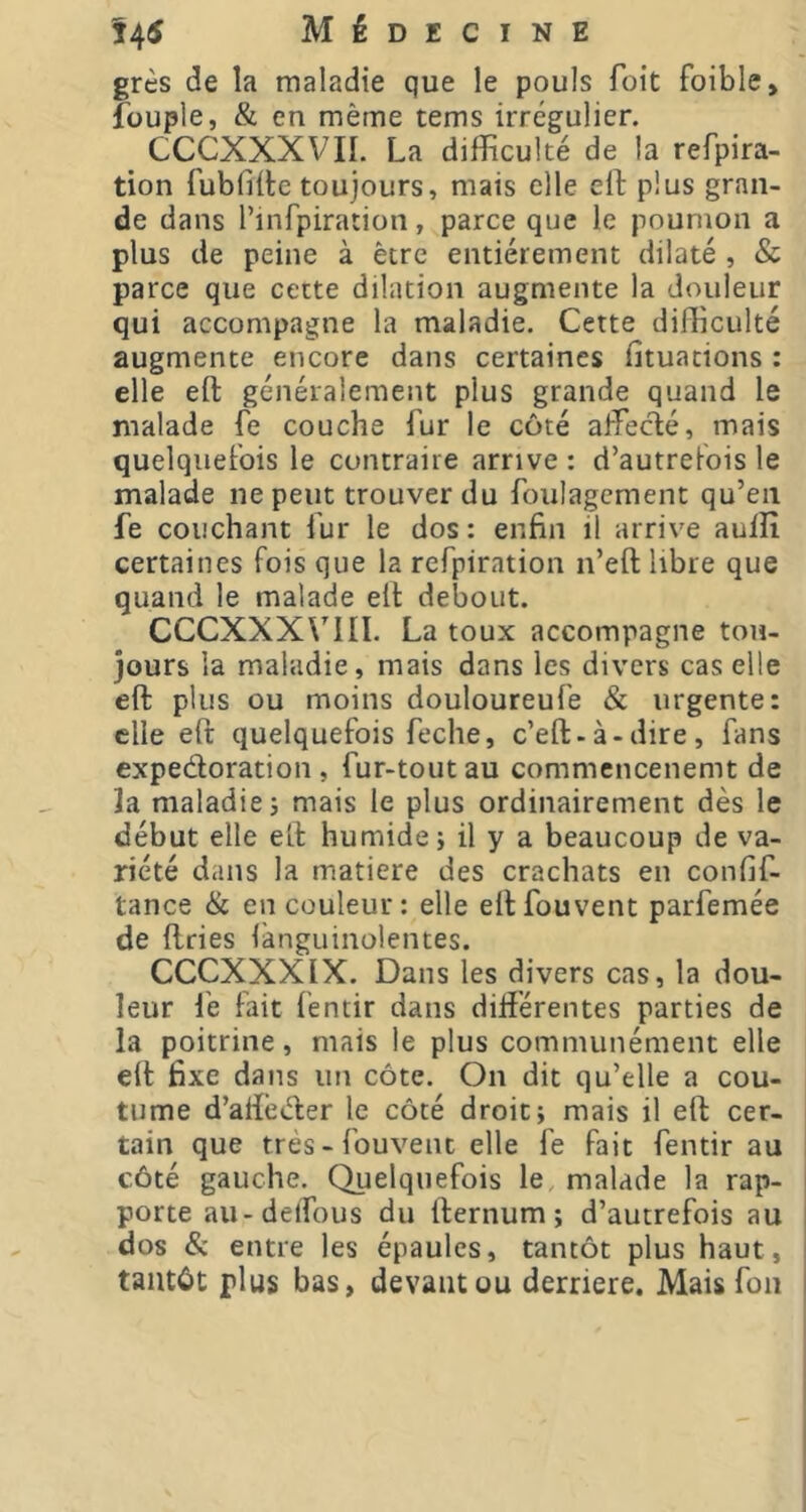 grès de la maladie que le pouls Toit foible, füuple, & en même tems irrégulier. ^ CCCXXXVII. La difficulté de la refpira- tion fubfifte toujours, mais elle cff plus gran- de dans l’infpiration, parce que le poumon a plus de peine à être entièrement dilaté , & parce que cette dilation augmente la douleur qui accompagne la maladie. Cette difficulté augmente encore dans certaines fituations : elle eft généralement plus grande quand le malade fe couche fur le côté affecté, mais quelquefois le contraire arrive : d’autrefois le malade ne peut trouver du foulagcment qu’en fe couchant f ur le dos : enfin il arrive aufîî certaines fois que la refpiration n’eft libre que quand le malade elt debout. CCCXXX\^III. La toux accompagne tou- jours la maladie, mais dans les divers cas elle eft plus ou moins douloureufe & urgente: elle eft quelquefois feche, c’eft-à-dire, fans expedoration , fur-tout au commencenemt de 3a maladie J mais le plus ordinairement dès le début elle eft humide; il y a beaucoup de va- riété dans la matière des crachats en confif- tance & en couleur: elle eftfouvent parfemée de dries iànguinolentes. CCCXXXIX. Dans les divers cas, la dou- leur le fait fentir dans différentes parties de la poitrine, mais le plus communément elle eft fixe dans un côte. On dit qu’elle a cou- tume d’aftèder le côté droit; mais il eft cer- tain que trés-fouvent elle fe fait fentir au côté gauche. Quelquefois le malade la rap- I porte au-delfous du fternum ; d’autrefois au dos & entre les épaules, tantôt plus haut, tantôt plus bas, devant ou derrière. Mais fon |
