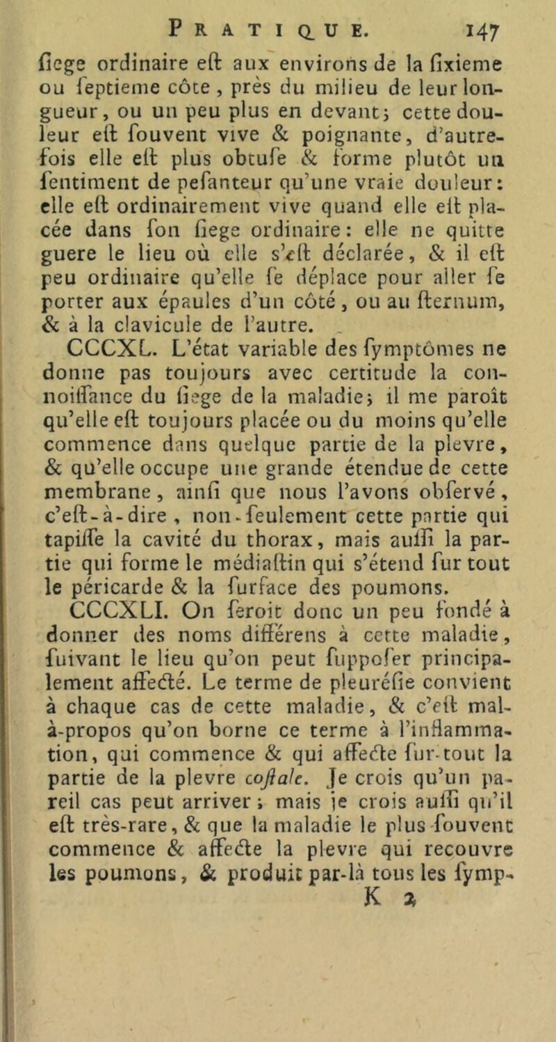 fiege ordinaire eft aux environs de la fixieme ou leptieme côte , près du milieu de leur lon- gueur, ou un peu plus en devant j cette dou- leur e(l fouvent vive & poignante, d’autre- fois elle elt plus obtufe & forme plutôt un fentiment de pefanteur qu’une vraie douleur: elle ell ordinairement vive quand elle elt pla- cée dans fon fiege ordinaire: elle ne quitte guere le lieu où elle s’^rlf déclarée, & il eft peu ordinaire qu’elle fe déplace pour aller fe porter aux épaules d’un côté, ou au fternum, & à la clavicule de l’autre. . CCCXL. L’état variable des fymptômes ne donne pas toujours avec certitude la con- noilfance du iîege de la maladie; il me paroît qu’elle eft toujours placée ou du moins qu’elle commence dans quelque partie de la plevre, & qu’elle occupe une grande étendue de cette membrane, ainfi que nous l’avons obfervé, c’eft-à-dire , non «feulement cette partie qui tapilTe la cavité du thorax, mais aulîi la par- tie qui forme le médiaftin qui s’étend fur tout le péricarde & la furface des poumons. CCCXLI. On feroit donc un peu fondé à donner des noms differens à cette maladie, fuivant le Heu qu’on peut fuppofer principa- lement aifetfté. Le terme de pleuréfie convient à chaque cas de cette maladie, ik c’eit mal- à-propos qu’on borne ce terme à l’inHamma- tion, qui commence & qui affeefte fur-tout la partie de la plevre cojiak. Je crois qu’un pa- reil cas peut arriver ; mais je crois aulîi qu’il eft très-rare, & que la maladie le plus-fouvent commence & affeéle la plevre qui recouvre les poumons, & produit par-là tous les fymp- K a