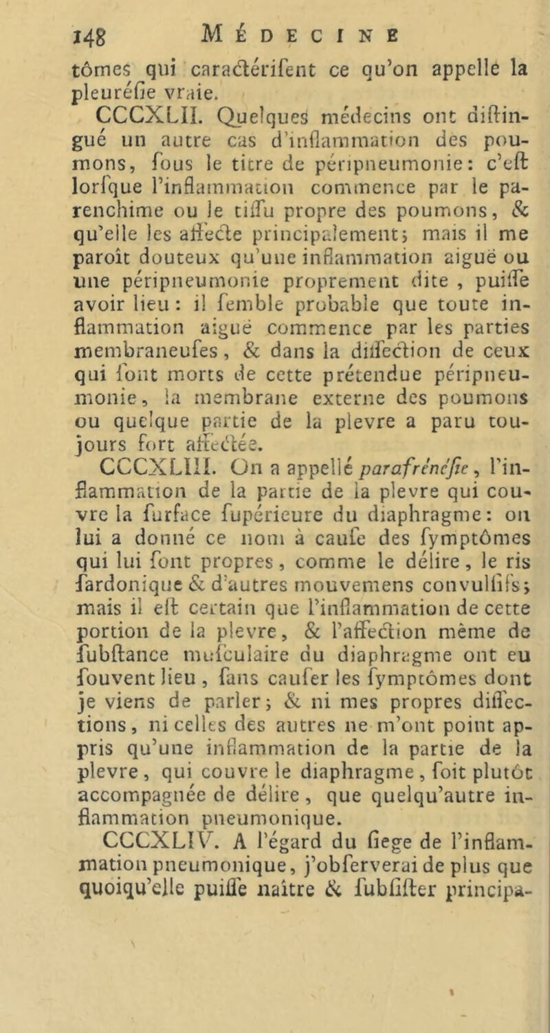 tômes qui caradéfifent ce qu’on appelle la pleuréfie vraie. CCCXLII. Quelques médecins ont diftin- gué un autre cas d’inflammation des pou- mons, fous le titre de péripneumonie: c’eft lorfque l’inflammation commence par le pa- renchime ou le tiflu propre des poumons, & qu’elle les alî'ede principalementi mais il me paroît douteux qu’une inflammation aiguë ou une péripneumonie proprement dite , puiflTe avoir lieu : il femble probable que toute in- flammation aiguë commence par les parties membraneufes, & dans la dilfedion de ceux qui font morts de cette prétendue péripneu- monie, la membrane externe des poumons ou quelque partie de la plevre a paru tou- jours fort aifeëlée. CCCXLllI. On a appelle parafrénejie ^ l’iii- fiammrinon de la partie de ia plevre qui cou- vre la furface fupérieure du diaphragme: on lui a donné ce nom à caufe des fymptômes qui lui font propres, comme le délire, le ris fardoniquc & d’autres mouveniens convuliifs; mais il elt certain que l’inflammation de cette portion de la plevre, & l’aifeclion même de îubftance mufculaire du diaphragme ont eu fouvent lieu , fans caufer les fymptômes dont je viens de parler; & ni mes propres dilTec- tions, ni celles des autres ne m’ont point ap- pris qu’une inflammation de la partie de ia plevre, qui couvre le diaphragme , foit plutôt accompagnée de délire , que quelqu’autre in- flammation pneumonique. CCCXLIF. A l’égard du fiege de l’inflam- mation pneumonique, j’obferverai de plus que quoiqu’elle puifl'e naître ik fubfifter principa- I