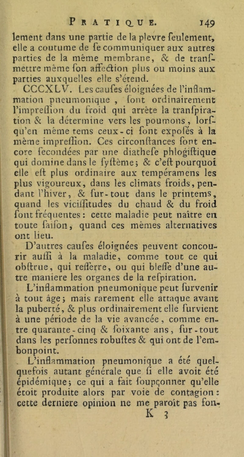 lement dans une partie de la plevre feulement, elle a coutume de fe communiquer aux autres parties de la même membrane, Sc de tranf- mettre même fon affeclion plus ou moins aux parties auxquelles elle s’étend. CCCX LV. Les caufes éloignées de l’inflam- mation pneumonique , font ordinairement l’impreflion du froid qui arrête la tranfpira- tion & la détermine vers les poumons, lorf- qu’en même tems ceux-ci font expofés à la même imprelîîon. Ces circonftances font en- core fécondées par une diathefe phlogiftique qui domine dans le fyflème; & c’eft pourquoi elle eft plus ordinaire aux tempéramens les plus vigoureux, dans les climats froids, pen- dant l’hiver, & fur-tout dans le printems, quand les vicilîitudes du chaud & du froid fout fréquentes : cette maladie peut naître en toute faifon, quand ces mêmes alternatives ont lieu. D’autres caufes éloignées peuvent concou- rir aulïî à la maladie, comme tout ce qui obftrue, qui relferre, ou qui blelfe d’une au- tre maniéré les organes de la refpiration. L’inflammation pneumonique peut furvenir à tout âgej mais rarement elle attaque avant la puberté, & plus ordinairement elle furvient à une période de la vie avancée, comme en- tre quarante - cinq & foixante ans, fur-tout dans les perfonnes robuftes & qui ont de l’em- bonpoint. L’inflammation pneumonique a été quel- quefois autant générale que fi elle avoit été épidémique; ce qui a fait foupqonner qu’elle étoit produite alors par voie de contagion : cette derniere opinion ne me paroît pas fon-