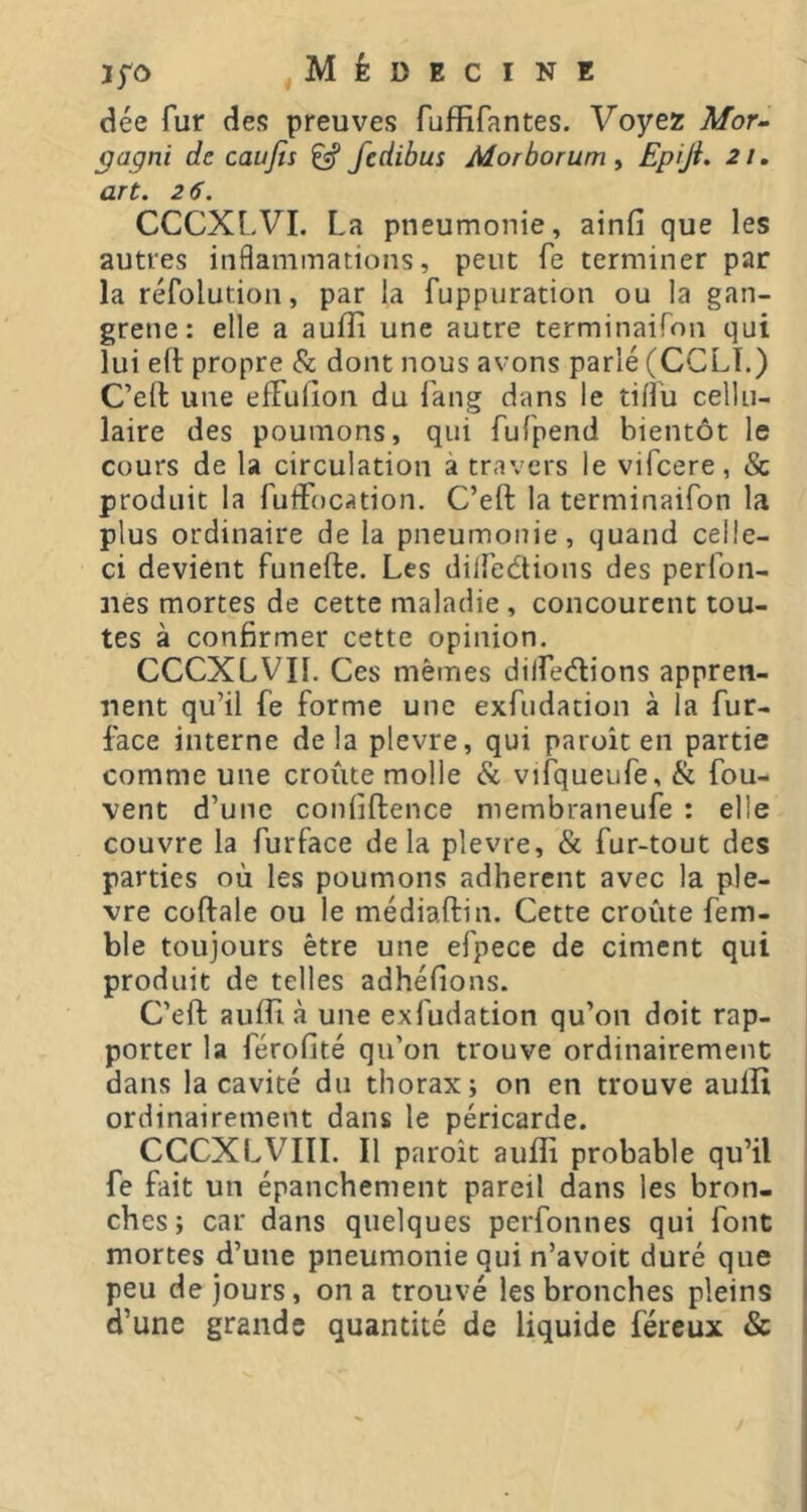 dée fur des preuves fuffirantes. Voyez Afor- ÿagni de caujts ^ fedibus Morborum ^ Epiji. 21» art. 2 6. CCCXLVI. La pneumonie, ainfi que les autres inflammations, peut fe terminer par la réfolution, par la fuppuration ou la gan- grene: elle a aufîi une autre terminaifon qui lui ed; propre & dont nous avons parlé (CCLL) C’ell une elfulion du Lang dans le tifl'u cellu- laire des poumons, qui fufpend bientôt le cours de la circulation à travers le vifcere, & produit la fuflTocation. C’eft la terminaifon la plus ordinaire de la pneumonie, quand celle- ci devient funefte. Les dilfedions des perfon- iies mortes de cette maladie , concourent tou- tes à confirmer cette opinion. CCCXLVIl. Ces mêmes dilfedions appren- nent qu’il fe forme une exfudation à la fur- face interne delà plevre, qui paroît en partie comme une croûte molle & vifqueufe, & fou- vent d’une coniiftence niernbraneufe : elle couvre la furface delà plevre, & fur-tout des parties où les poumons adherent avec la ple- vre coftale ou le médiaftin. Cette croûte fem- ble toujours être une efpece de ciment qui produit de telles adhéfions. C’eft auffi à une exfudation qu’on doit rap- porter la férofité qu’on trouve ordinairement dans la cavité du thorax j on en trouve aulîi ; ordinairement dans le péricarde. CCCXLVIII. Il paroît auffi probable qu’il fe fait un épanchement pareil dans les bron- i chcs; car dans quelques perfonnes qui font | mortes d’une pneumonie qui n’avoit duré que j peu de jours, on a trouvé les bronches pleins | d’une grande quantité de liquide féreux &