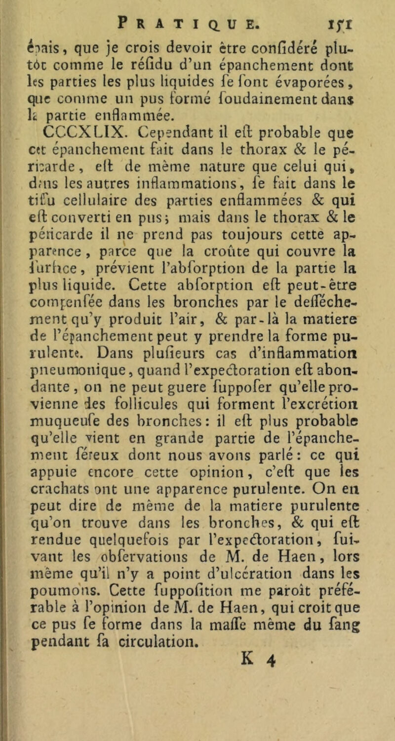 é^ais, que je crois devoir être confidéré plu- tôc comme le réfidu d’un épanchement dont les parties les plus liquides fe font évaporées, que comme un pus Formé Toudainement dan* h partie enflammée. CCCXLIX. Cependant il efl; probable que cet épanchement fait dans le thorax & le pé- rbarde, ell de même nature que celui qui, dais les autres inflammations, fe fait dans le tifu cellulaire des parties enflammées & qui efl: converti en pus; mais dans le thorax & le péricarde il ne prend pas toujours cette ap- parence , parce que la croûte qui couvre la i’urhee, prévient rabforption de la partie la plus liquide. Cette abforption efl: peut-être compenfée dans les bronches par le defleche- ment qu’y produit l’air, & par-là la matière de l’épanchement peut y prendre la forme pu- rulente. Dans plufieurs cas d’inflammation pneumonique, quand l’expedoration efl: abon- dante , on ne peut guere fuppofer qu’elle pro- vienne des follicules qui forment l’excrétion muqueufe des bronches: il efl: plus probable qu’elle vient en grande partie de l’épanche- ment féreux dont nous avons parlé: ce qui appuie encore cette opinion, c’efl: que les crachats ont une apparence purulente. On en peut dire de même de la matière purulente qu’on trouve dans les bronches, & qui efl: rendue quelquefois par l’expedoration, fui- vant les obfervations de M. de Haen, lors même qu’il n’y a point d’ulcération dans les poumons. Cette fuppofition me paroît préfé- rable à l’opinion de M. de Haen, qui croit que ce pus fe forme dans la mafle même du fang pendant fa circulation.