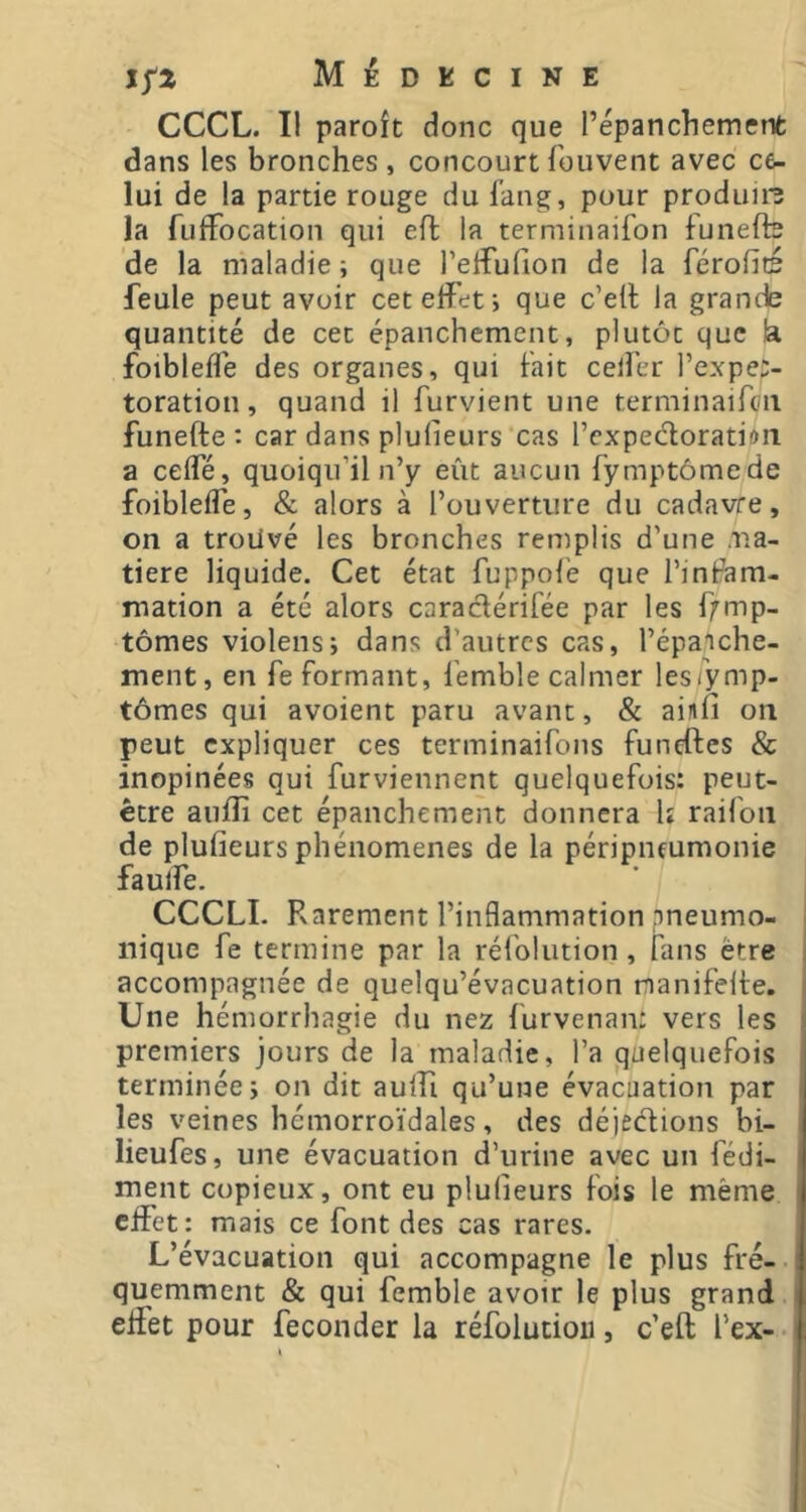 CCCL. 11 paroît donc que répanchemenfc dans les bronches, concourtfouvent avec ce- lui de la partie rouge du fang, pour produis la fuifocation qui eft la terminaifon funefte de la maladie ; que reifulion de la férofïc feule peut avoir cet effet i que c’efl la grande quantité de cet épanchement, plutôt que la foibleflé des organes, qui fait ceifer l’expe:- toration, quand il furvient une terminaifcn funefte : car dans plufieurs cas rcxpecloration a ceffé, quoiqu’il n’y eût aucun fymptômede foibleffe, & alors à l’ouverture du cadavre, on a trouvé les bronches remplis d’une ma- tière liquide. Cet état fuppofé que l’infam- mation a été alors caradérifée par les f;^mp- tômes violens; dans d’autres cas, l’épanche- ment, en fe formant, femble calmer lesTymp- tômes qui avoient paru avant, & ainfi on peut expliquer ces terminaifons funeftes & inopinées qui furviennent quelquefois: peut- être auftî cet épanchement donnera U raifon de plufieurs phénomènes de la péripneumonie faulfe. CCCLI. Rarement l’inflammation pneumo- . nique fe termine par la réfolution, fans être i accompagnée de quelqu’évacuation rnanifelte. i Une hémorrhagie du nez furvenan: vers les premiers jours de la maladie, l’a quelquefois terminée i on dit aulfi qu’une évacuation par les veines hémorroïdales, des déjedions bi- lieufes, une évacuation d’urine avec un fédi- ment copieux, ont eu plufieurs fois le même effet: mais ce font des cas rares. J L’évacuation qui accompagne le plus fré- quemment & qui femble avoir le plus grand effet pour féconder la réfolution, c’eft l’ex- i