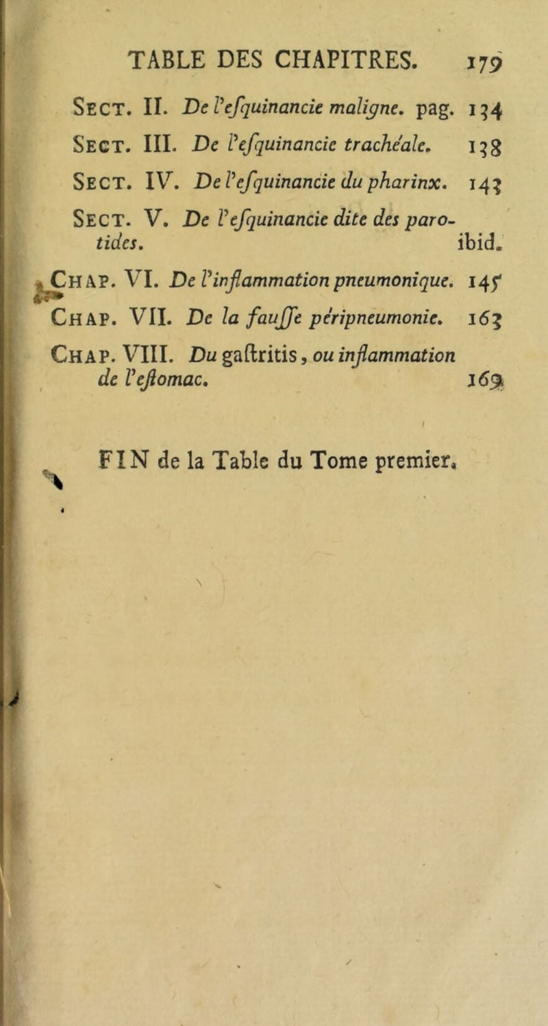 i Sect. II. DcVefquinande maUc/ne, pag. 1^4 Sect. III. Dcl^fquinande trachéale, i^g Sect. IV. DeVefquinande du pharinx. 14^ Sect. V. De Ve/quinande dite des pare, tides, ibid. VI. De Vinflammation pneumonique. 145* Chap. VII. De la faujje péripneumonie. 165 Chap. VIII. Du gaftritis, ou inflammation de Veflomac. j6% FIN de la Table du Tome premier*
