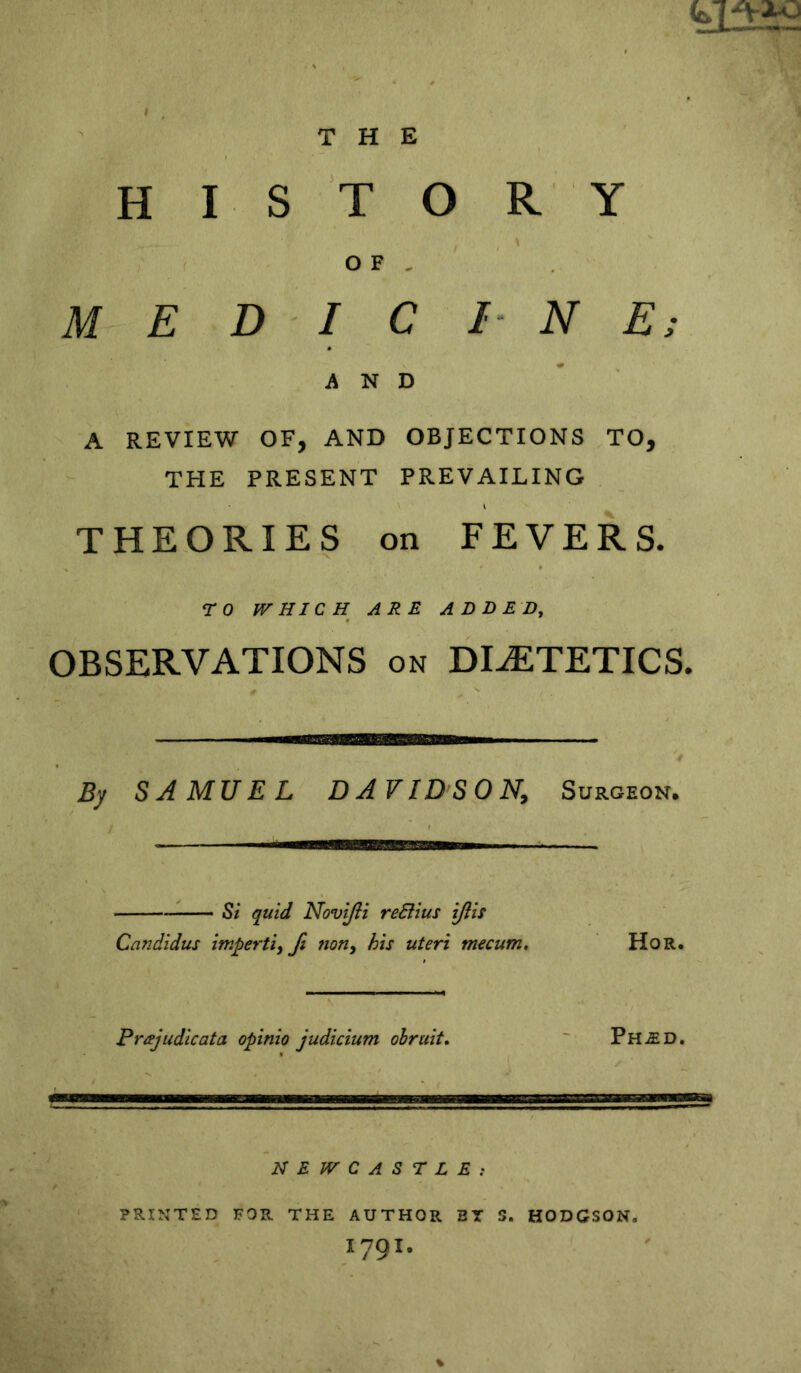 » THE H I S T O R Y M 0 F , E D I C /■ N E AND ' * A REVIEW OF, AND OBJECTIONS THE PRESENT PREVAILING TO, THEORIES on FEVERS. TO JVHICH ARE ADDED, OBSERVATIONS on DIETETICS. 'mTrrrvmmrrnm By SAMUEL DAVIDSON, Surgeon. ^ Si quid NoviJH reBius ijlis Candidus imperti, fi fion^ his uteri mecum. HoR. Prajudicata opinio judicium ohruit, Ph-ED. NEWCASTLE: PRINTED FOR THE AUTHOR BT S. HODGSON. 1791.